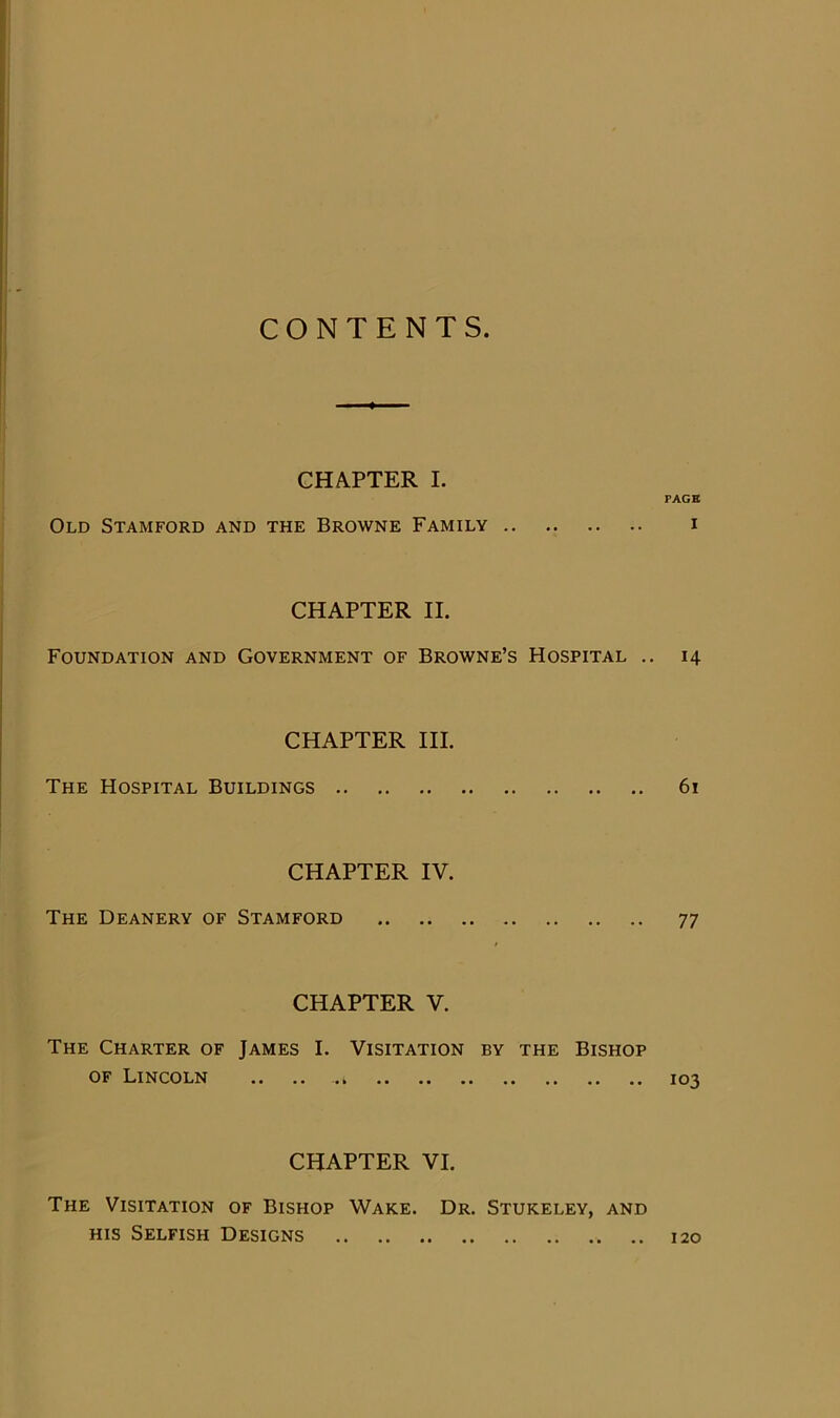 CONTENTS CHAPTER I. PAGE Old Stamford and the Browne Family i CHAPTER II. Foundation and Government of Browne’s Hospital .. 14 CHAPTER III. The Hospital Buildings 61 CHAPTER IV. The Deanery of Stamford 77 CHAPTER V. The Charter of James I. Visitation by the Bishop OF Lincoln .. .. .. 103 CHAPTER VI. The Visitation of Bishop Wake. Dr. Stukeley, and HIS Selfish Designs 120