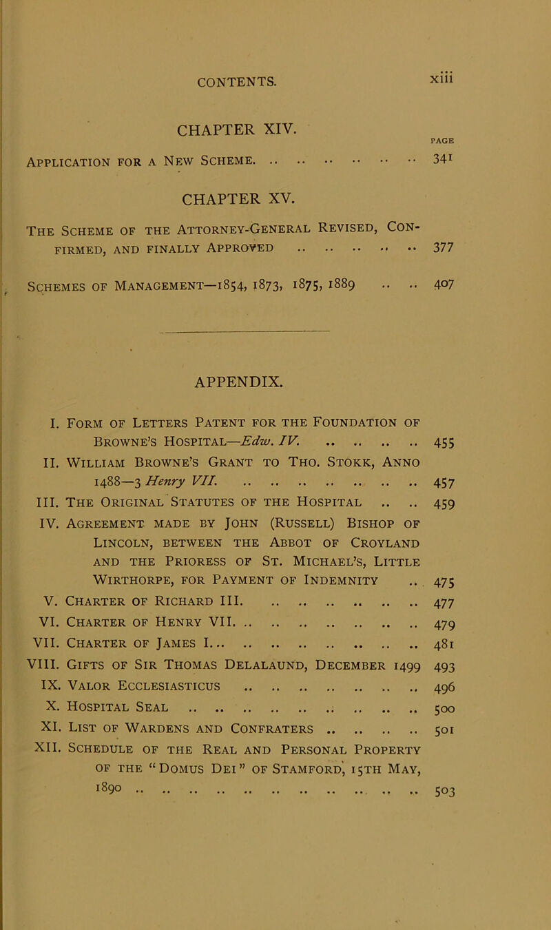 CHAPTER XIV. PAGE Application for a New Scheme 34i CHAPTER XV. The Scheme of the Attorney-General Revised, Con- firmed, AND FINALLY APPRQVED 377 Schemes of Management—1854, 1873, 1875, 1889 .. .. 407 APPENDIX. I. Form of Letters Patent for the Foundation of Browne’s Hospital—Edw. IV. 455 II. William Browne’s Grant to Tho. Stork, Anno 1488—3 Henry VII. 457 III. The Original Statutes of the Hospital .. ., 459 IV. Agreement made by John (Russell) Bishop of Lincoln, between the Abbot of Croyland AND THE Prioress of St. Michael’s, Little Wirthorpe, for Payment of Indemnity .. 475 V. Charter of Richard III 477 VI. Charter of Henry VII 479 VII. Charter of James 1 481 VIII. Gifts of Sir Thomas Delalaund, December 1499 493 IX. Valor Ecclesiasticus 496 X. Hospital Seal 500 XL List of Wardens and Confraters 501 XII. Schedule of the Real and Personal Property OF the “Domus Dei” of Stamford, ijth May, 1890 .. .. 503