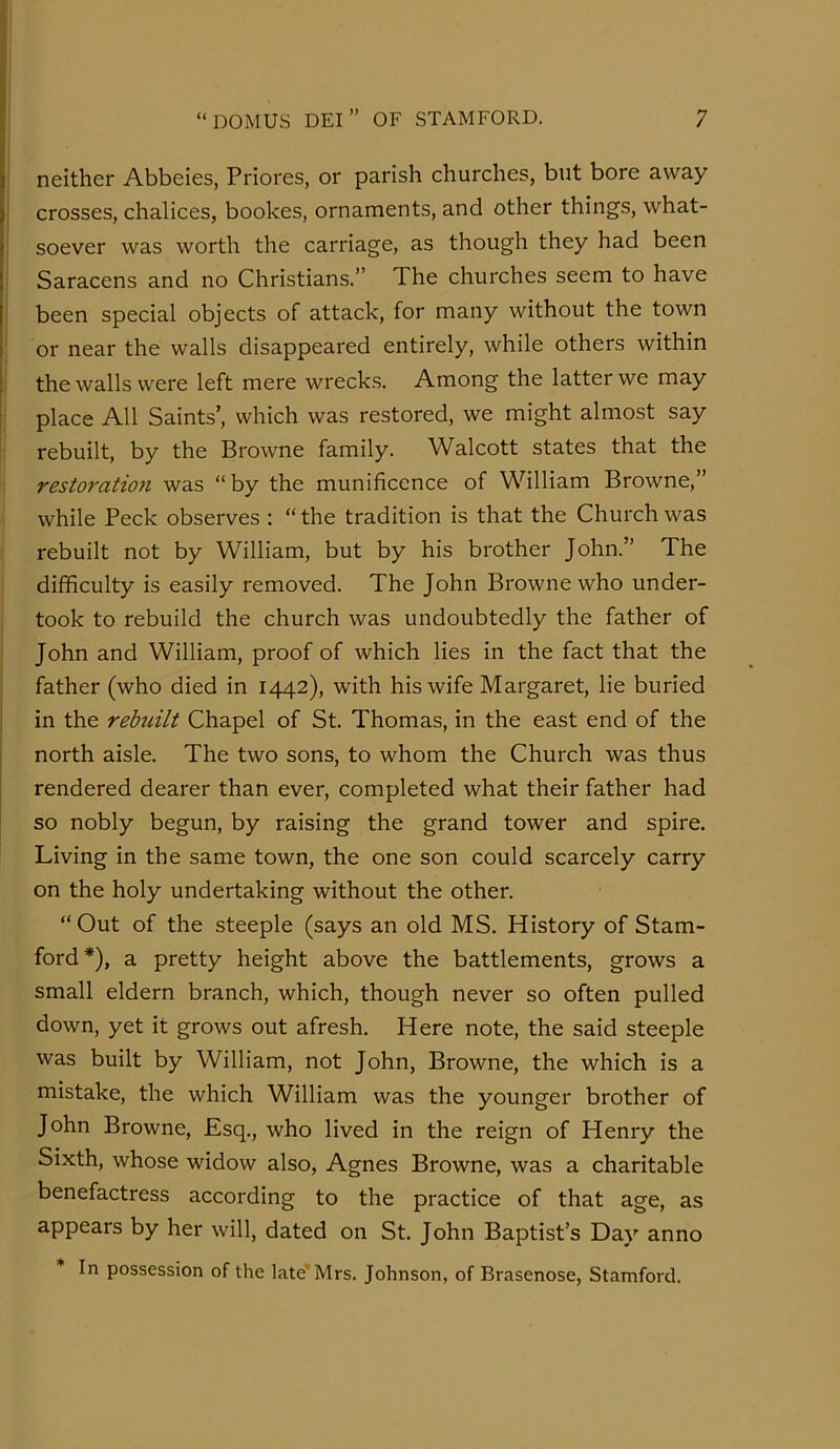 neither Abbeies, Priores, or parish churches, but bore away crosses, chalices, bookes, ornaments, and other things, what- soever was worth the carriage, as though they had been Saracens and no Christians.” The churches seem to have been special objects of attack, for many without the town or near the walls disappeared entirely, while others within the walls were left mere wrecks. Among the latter we may place All Saints’, which was restored, we might almost say rebuilt, by the Browne family. Walcott states that the restoration was “by the munificence of William Browne,” while Peck observes : “ the tradition is that the Church was rebuilt not by William, but by his brother John.” The difficulty is easily removed. The John Browne who under- took to rebuild the church was undoubtedly the father of John and William, proof of which lies in the fact that the father (who died in 1442), with his wife Margaret, lie buried I in the rebuilt Chapel of St. Thomas, in the east end of the j north aisle. The two sons, to whom the Church was thus rendered dearer than ever, completed what their father had so nobly begun, by raising the grand tower and spire. Living in the same town, the one son could scarcely carry on the holy undertaking without the other. “Out of the steeple (says an old MS. History of Stam- ford*), a pretty height above the battlements, grows a small eldern branch, which, though never so often pulled down, yet it grows out afresh. Here note, the said steeple was built by William, not John, Browne, the which is a mistake, the which William was the younger brother of John Browne, Esq., who lived in the reign of Henry the Sixth, whose widow also, Agnes Browne, was a charitable benefactress according to the practice of that age, as appears by her will, dated on St. John Baptist’s Day anno In possession of the late'Mrs. Johnson, of Brasenose, Stamford.