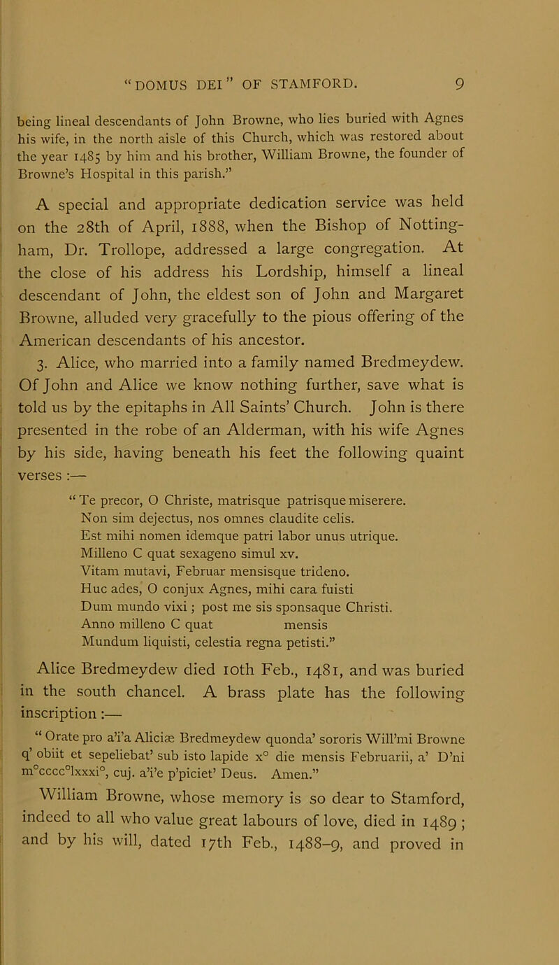 I being lineal descendants of John Browne, who lies buried with Agnes his wife, in the north aisle of this Church, which was restored about i the year 1485 by him and his brother, William Browne, the founder of Browne’s Hospital in this parish.” A special and appropriate dedication service was held ' on the 28th of April, 1888, when the Bishop of Notting- ; ham. Dr. Trollope, addressed a large congregation. At : the close of his address his Lordship, himself a lineal descendant of John, the eldest son of John and Margaret Browne, alluded very gracefully to the pious offering of the American descendants of his ancestor. 3. Alice, who married into a family named Bredmeydew. Of John and Alice we know nothing further, save what is told us by the epitaphs in All Saints’ Church. John is there I presented in the robe of an Alderman, with his wife Agnes i by his side, having beneath his feet the following quaint verses :— “Te precor, O Christe, matrisque patrisque miserere. Non sim dejectus, nos omnes claudite celis. Est mihi nomen idemque patri labor unus utrique. I Milleno C quat sexageno simul xv. i Vitam mutavi, Februar mensisque trideno. I Hue ades, O conjux Agnes, mihi cara fuisti Dum mundo vixi; post me sis sponsaque Christi. Anno milleno C quat mensis Mundum liquisti, celestia regna petisti.” Alice Bredmeydew died loth Feb., 1481, and was buried in the south chancel. A brass plate has the following inscription:— “ Orate pro a’i’a Aliciae Bredmeydew quonda’ sororis Will’mi Browne q’ obiit et sepeliebat’ sub isto lapide x° die mensis Februarii, a’ D’ni m°cccc°lxxxi°, cuj. a’i’e p’piciet’ Deus. Amen.” William Browne, whose memory is so dear to Stamford, indeed to all who value great labours of love, died in 1489 ; and by his will, dated 17th Feb., 1488-9, and proved in