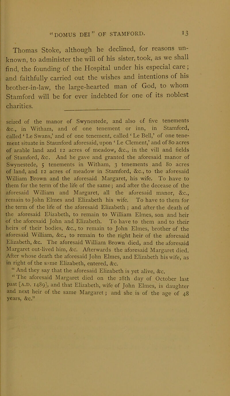 Thomas Stoke, although he declined, for reasons un- known, to administer the will of his sister, took, as we shall find, the founding of the Hospital under his especial caie, and faithfully carried out the wishes and intentions of his brother-in-law, the large-hearted man of God, to whom Stamford will be for ever indebted for one of its noblest charities. seized of the manor of Swynestede, and also of five tenements &c., in Witham, and of one tenement or inn, in Stamford, called ‘ Le Swans,’ and of one tenement, called ‘ Le Bell,’ of one tene- ment situate in Staunford aforesaid, upon ‘ Le Clement,’ and of 80 acres of arable land and 12 acres of meadow, &c., in the vill and fields of Stamford, &c. And he gave and granted the aforesaid manor of Swynestede, 5 tenements in Witham, 3 tenements and 80 acres of land, and 12 acres of meadow in Stamford, &c., to the aforesaid William Brown and the aforesaid Margaret, his wife. To have to them for the term of the life of the same; and after the decease of the aforesaid William and Margaret, all the aforesaid manor, &c., remain to John Elmes and Elizabeth his wife. To have to them for the term of the life of the aforesaid Elizabeth ; and after the death of the aforesaid Elizabeth, to remain to William Elmes, son and heir of the aforesaid John and Elizabeth. To have to them and to their heirs of their bodies, &c., to remain to John Elmes, brother of the aforesaid William, &c., to remain to the right heir of the aforesaid Elizabeth, &c. The aforesaid William Brown died, and the aforesaid Margaret out-lived him, &c. Afterwards the aforesaid Margaret died. After whose death the aforesaid John Elmes, and Elizabeth his wife, as in right of the s;une Elizabeth, entered, &c. “ And they say that the aforesaid Elizabeth is yet alive, &c. “The aforesaid Margaret died on the 28th day of October last past [a.d. 1489], and that Elizabeth, wife of John Elmes, is daughter and next heir of the same Margaret; and she is of the age of 48 years, &c.”