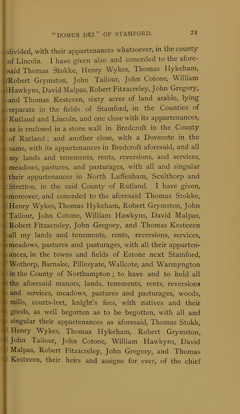 divided, with their appurtenances whatsoever, in the county 'of Lincoln. I have given also and conceded to the afore- .■:said Thomas Stokke, Henry Wykes, Thomas Hykeham, [Robert Grymston, John Tailour, John Cotone, William JHawkyns, David Malpas, Robert Fitzacreley, John Gregory, jiand Thomas Kesteven, sixty acres of land arable, lying jS separate in the fields of Stamford, in the Counties of ; Rutland and Lincoln, and one close with its appurtenances, i as is enclosed in a stone wall in Bredcroft in the County of Rutland ; and another close, with a Dovecote in the - same, with its appurtenances in Bredcroft aforesaid, and all cmy lands and tenements, rents, reversions, and services, meadows, pastures, and pasturages, with all and singular their appurtenances in North Lufifenham, Sculthorp and istretton, in the said County of Rutland. I have given, ;moreover, and conceded to the aforesaid Thomas Stokke, i Henry Wykes, Thomas Hykeham, Robert Grymston, John 'Tailour, John Cotone, William Hawkyns, David Malpas, ; Robert Fitzacreley, John Gregory, and Thomas Kesteven lall my lands and tenements, rents, reversions, services, 1 meadows, pastures and pasturages, with all their appurten- fances, in the towns and fields of Estone next Stamford, 'Wothorp, Barnake, Pillesyate, Wallcote, and Warmyngton hn the County of Northampton ; to have and to hold all K the aforesaid manors, lands, tenements, rents, reversions and services, meadows, pastures and pasturages, woods, mills, courts-leet, knight’s fees, with natives and their ■; goods, as well begotten as to be begotten, with all and ■ singular their appurtenances as aforesaid, Thomas Stokk, •: Henry Wykes, Thomas Hykeham, Robert Grymston, fi I John Tailour, John Cotone, William Hawkyns, David ? Malpas, Robert Fitzacreley, John Gregory, and Thomas ' Kesteven, their heirs and assigns for ever, of the chief