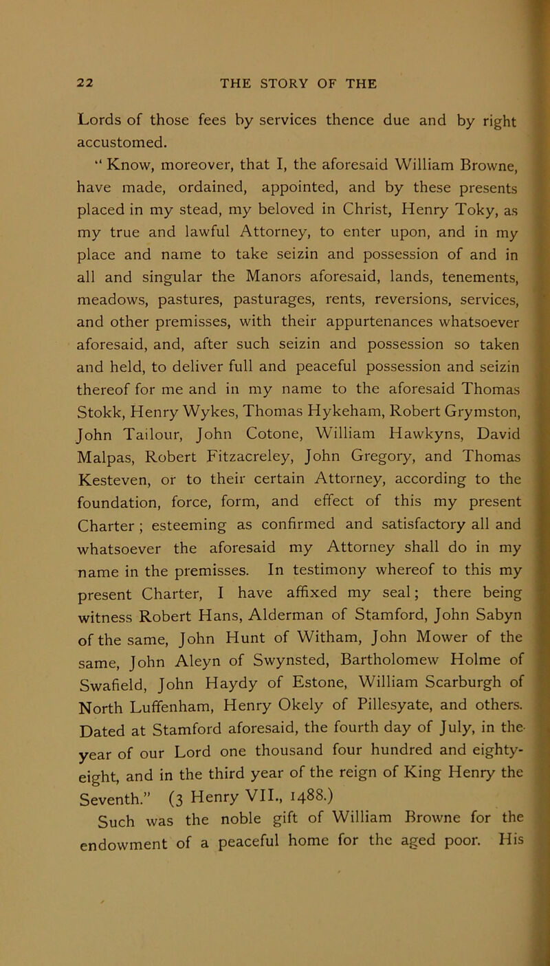 Lords of those fees by services thence due and by right accustomed. “ Know, moreover, that I, the aforesaid William Browne, have made, ordained, appointed, and by these presents placed in my stead, my beloved in Christ, Henry Toky, as my true and lawful Attorney, to enter upon, and in my place and name to take seizin and possession of and in all and singular the Manors aforesaid, lands, tenements, meadows, pastures, pasturages, rents, reversions, services, and other premisses, with their appurtenances whatsoever aforesaid, and, after such seizin and possession so taken and held, to deliver full and peaceful possession and seizin thereof for me and in my name to the aforesaid Thomas Stokk, Henry Wykes, Thomas Hykeham, Robert Grymston, John Tailour, John Cotone, William Hawkyns, David Malpas, Robert Fitzacreley, John Gregory, and Thomas Kesteven, or to their certain Attorney, according to the foundation, force, form, and effect of this my present Charter ; esteeming as confirmed and satisfactory all and whatsoever the aforesaid my Attorney shall do in my name in the premisses. In testimony whereof to this my present Charter, I have affixed my seal; there being witness Robert Hans, Alderman of Stamford, John Sabyn of the same, John Hunt of Witham, John Mower of the same, John Aleyn of Swynsted, Bartholomew Holme of Swafield, John Haydy of Estone, William Scarburgh of North Luffenham, Henry Okely of Pillesyate, and others. Dated at Stamford aforesaid, the fourth day of July, in the- year of our Lord one thousand four hundred and eighty- eight, and in the third year of the reign of King Henry the Seventh.” (3 Henry VII., 1488.) Such was the noble gift of William Browne for the endowment of a peaceful home for the aged poor. His