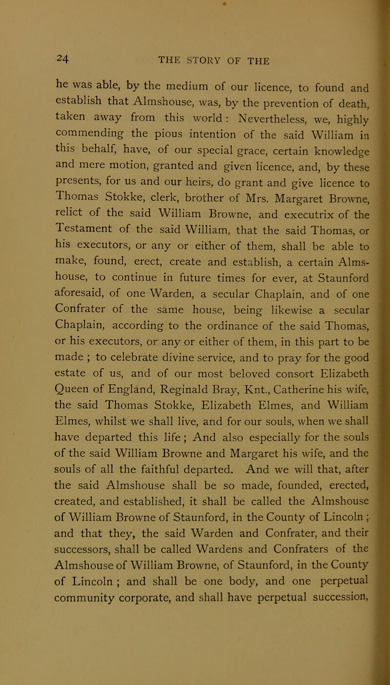 he was able, by the medium of our licence, to found and establish that Almshouse, was, by the prevention of death, taken away from this world : Nevertheless, we, highly commending the pious intention of the said William in this behalf, have, of our special grace, certain knowledge and mere motion, granted and given licence, and, by these presents, for us and our heirs, do grant and give licence to Thomas Stokke, clerk, brother of Mrs. Margaret Browne, relict of the said William Browne, and executrix of the Testament of the said William, that the said Thomas, or his executors, or any or either of them, shall be able to make, found, erect, create and establish, a certain Alms- house, to continue in future times for ever, at Staunford aforesaid, of one Warden, a secular Chaplain, and of one Confrater of the same house, being likewise a secular Chaplain, according to the ordinance of the said Thomas, or his executors, or any or either of them, in this part to be made ; to celebrate divine service, and to pray for the good estate of us, and of our most beloved consort Elizabeth Queen of England, Reginald Bray, Knt., Catherine his wife, the said Thomas Stokke, Elizabeth Elmes, and William Elmes, whilst we shall live, and for our souls, when we shall have departed this life; And also especially for the souls of the said William Browne and Margaret his wife, and the souls of all the faithful departed. And we will that, after the said Almshouse shall be so made, founded, erected, created, and established, it shall be called the Almshouse of William Browne of Staunford, in the County of Lincoln ;■ and that they, the said Warden and Confrater, and their successors, shall be called Wardens and Confraters of the Almshouse of William Browne, of Staunford, in the County of Lincoln ; and shall be one body, and one perpetual community corporate, and shall have perpetual succession.