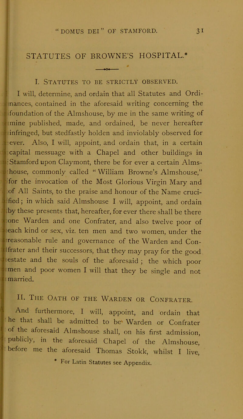 STATUTES OF BROWNE’S HOSPITAL.* I. Statutes to be strictly observed. I will, determine, and ordain that all Statutes and Ordi- nances, contained in the aforesaid writing concerning the foundation of the Almshouse, by me in the same writing of mine published, made, and ordained, be never hereafter infringed, but stedfastly holden and inviolably observed for ever. Also, I will, appoint, and ordain that, in a certain capital messuage with a Chapel and other buildings in •Stamford upon Claymont, there be for ever a certain Alms- house, commonly called “ William Browne’s Almshouse,” for the invocation of the Most Glorious Virgin Mary and of All Saints, to the praise and honour of the Name cruci- fied ; in which said Almshouse I will, appoint, and ordain by these presents that, hereafter, for ever there shall be there one Warden and one Confrater, and also twelve poor of each kind or sex, viz. ten men and two women, under the treasonable rule and governance of the Warden and Con- tfrater and their successors, that they may pray for the good estate and the souls of the aforesaid ; the which poor men and poor women I will that they be single and not married. II. The Oath of the Warden or Confrater. And furthermore, I will, appoint, and ordain that he that shall be admitted to be' Warden or Confrater of the aforesaid Almshouse shall, on his first admission, publicly, in the aforesaid Chapel of the Almshouse, before me the aforesaid Thomas Stokk, whilst I live,