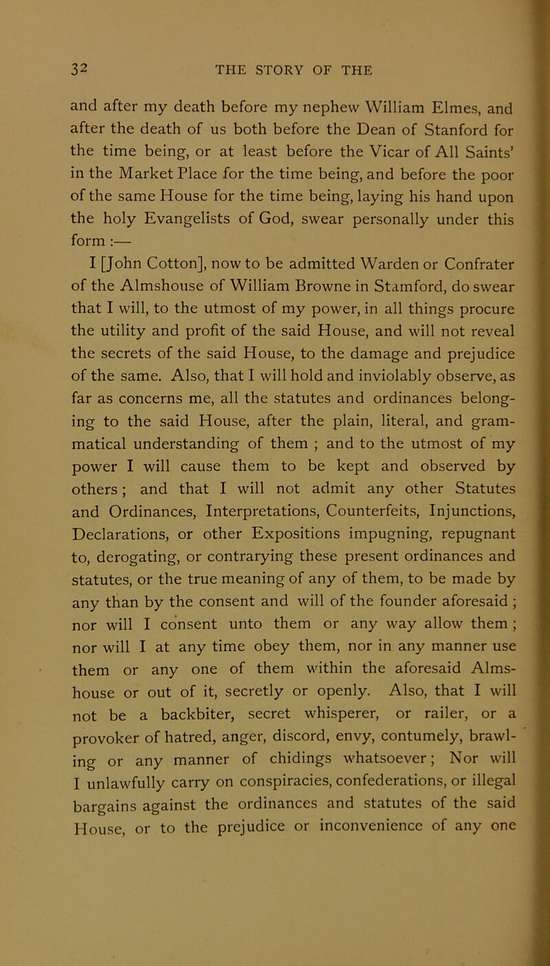 and after my death before my nephew William Elmes, and after the death of us both before the Dean of Stanford for the time being, or at least before the Vicar of All Saints’ in the Market Place for the time being, and before the poor of the same House for the time being, laying his hand upon the holy Evangelists of God, swear personally under this form :— I [John Cotton], now to be admitted Warden or Confrater of the Almshouse of William Browne in Stamford, do swear that I will, to the utmost of my power, in all things procure the utility and profit of the said House, and will not reveal the secrets of the said House, to the damage and prejudice of the same. Also, that I will hold and inviolably observe, as far as concerns me, all the statutes and ordinances belong- ing to the said House, after the plain, literal, and gram- matical understanding of them ; and to the utmost of my power I will cause them to be kept and observed by others; and that I will not admit any other Statutes and Ordinances, Interpretations, Counterfeits, Injunctions, Declarations, or other Expositions impugning, repugnant to, derogating, or contrarying these present ordinances and statutes, or the true meaning of any of them, to be made by any than by the consent and will of the founder aforesaid ; nor will I consent unto them or any way allow them ; nor will I at any time obey them, nor in any manner use them or any one of them within the aforesaid Alms- house or out of it, secretly or openly. Also, that I will not be a backbiter, secret whisperer, or railer, or a provoker of hatred, anger, discord, envy, contumely, brawl- ing or any manner of chidings whatsoever; Nor will I unlawfully carry on conspiracies, confederations, or illegal bargains against the ordinances and statutes of the said House or to the prejudice or inconvenience of any one