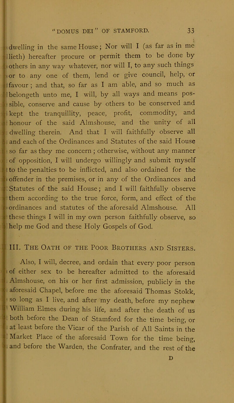 1; !' i “DOMUS DEI” OF STAMFORD. 33 i; I, . . ' I'dwelling in the same House; Nor will I (as far as in me lllieth) hereafter procure or permit them to be done by i> others in any way whatever, nor will I, to any such things |vor to any one of them, lend or give council, help, or it favour; and that, so far as I am able, and so much as ibelongeth unto me, I will, by all ways and means pos- ■ sible, conserve and cause by others to be conserved and - kept the tranquillity, peace, profit, commodity, and honour of the said Almshouse, and the unity of all dwelling therein. And that I will faithfully observe all and each of the Ordinances and Statutes of the said House ■ so far as they me concern ; otherwise, without any manner of opposition, I will undergo willingly and submit myself ; to the penalties to be inflicted, and also ordained for the I offender in the premises, or in any of the Ordinances and : Statutes of the said House; and I will faithfully observe [them according to the true force, form, and effect of the [ordinances and statutes of the aforesaid Almshouse. All I these things I will in my own person faithfully observe, so ' help me God and these Holy Gospels of God. HI. The Oath of the Poor Brothers and Sisters. Also, I will, decree, and ordain that every poor person < of either sex to be hereafter admitted to the aforesaid Almshouse, on his or her first admission, publicly in the aforesaid Chapel, before me the aforesaid Thomas Stokk, - so long as I live, and after my death, before my nephew William Elmes during his life, and after the death of us both before the Dean of Stamford for the time being, or at least before the Vicar of the Parish of All Saints in the Market Place of the aforesaid Town for the time beincr and before the Warden, the Confrater, and the rest of the d