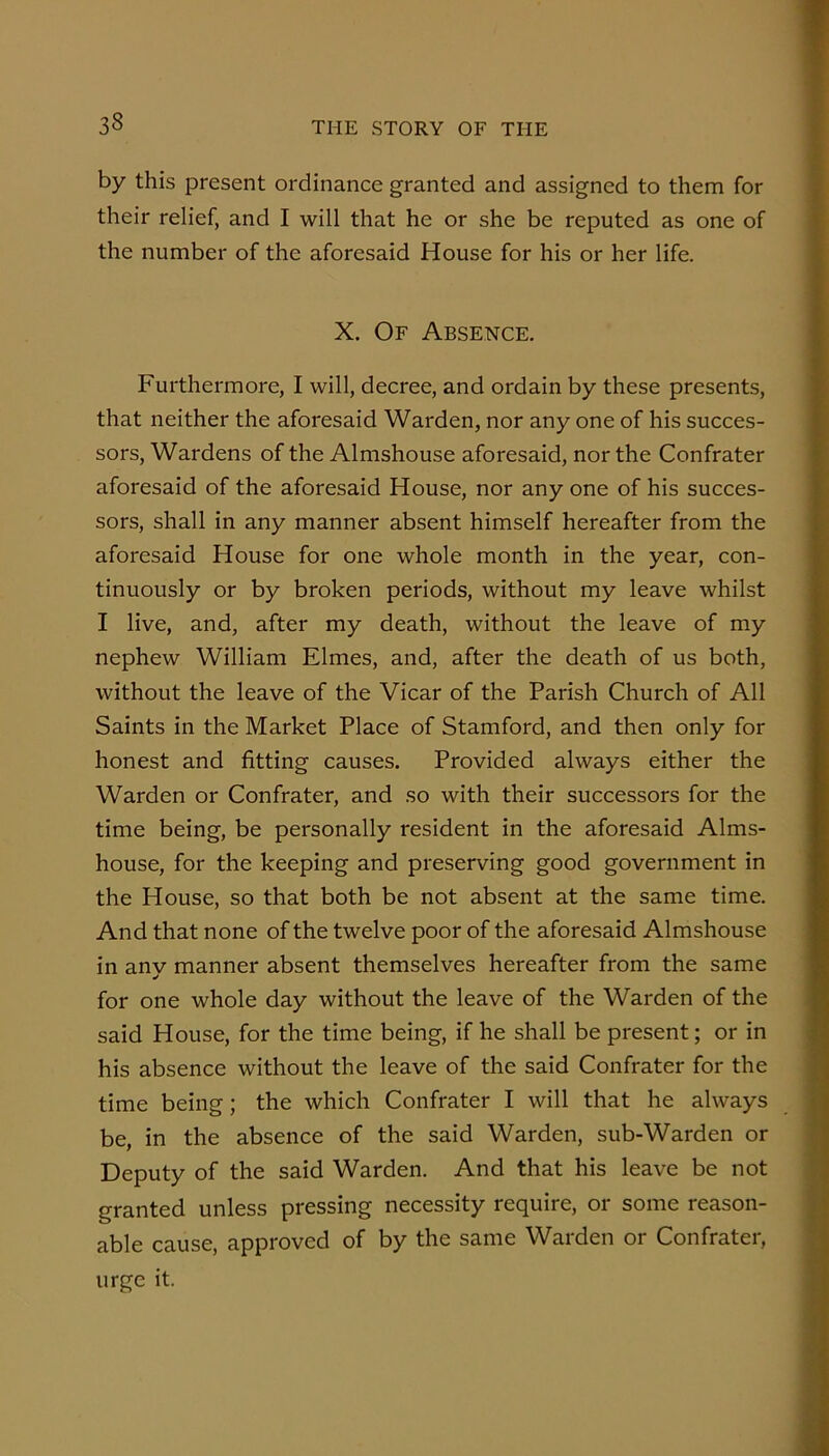 by this present ordinance granted and assigned to them for their relief, and I will that he or she be reputed as one of the number of the aforesaid House for his or her life. X. Of Absence. Furthermore, I will, decree, and ordain by these presents, that neither the aforesaid Warden, nor any one of his succes- sors, Wardens of the Almshouse aforesaid, nor the Confrater aforesaid of the aforesaid House, nor any one of his succes- sors, shall in any manner absent himself hereafter from the aforesaid House for one whole month in the year, con- tinuously or by broken periods, without my leave whilst I live, and, after my death, without the leave of my nephew William Elmes, and, after the death of us both, without the leave of the Vicar of the Parish Church of All Saints in the Market Place of Stamford, and then only for honest and fitting causes. Provided always either the Warden or Confrater, and so with their successors for the time being, be personally resident in the aforesaid Alms- house, for the keeping and preserving good government in the House, so that both be not absent at the same time. And that none of the twelve poor of the aforesaid Almshouse in any manner absent themselves hereafter from the same for one whole day without the leave of the Warden of the said House, for the time being, if he shall be present; or in his absence without the leave of the said Confrater for the time being; the which Confrater I will that he always be, in the absence of the said Warden, sub-Warden or Deputy of the said Warden. And that his leave be not granted unless pressing necessity require, or some reason- able cause, approved of by the same Warden or Confrater, urge it.