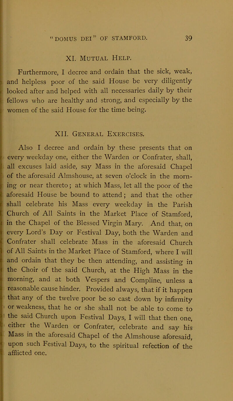 XI. Mutual Help. I Furthermore, I decree and ordain that the sick, weak, ! and helpless poor of the said House be very diligently I looked after and helped with all necessaries daily by their fellows who are healthy and strong, and especially by the J women of the said House for the time being. ; XII. General Exercises. Also I decree and ordain by these presents that on ' every weekday one, either the Warden or Confrater, shall, . all excuses laid aside, say Mass in the aforesaid Chapel of the aforesaid Almshouse, at seven o’clock in the morn- ing or near thereto; at which Mass, let all the poor of the aforesaid House be bound to attend; and that the other shall celebrate his Mass every weekday in the Parish Church of All Saints in the Market Place of Stamford, in the Chapel of the Blessed Virgin Mary. And that, on every Lord’s Day or Festival Day, both the Warden and Confrater shall celebrate Mass in the aforesaid Church of All Saints in the Market Place of Stamford, where I will and ordain that they be then attending, and assisting in the Choir of the said Church, at the High Mass in the morning, and at both Vespers and Compline, unless a : reasonable cause hinder. Provided always, that if it happen that any of the twelve poor be so cast down by infirmity i< or weakness, that he or she shall not be able to come to r the said Church upon Festival Days, I will that then one, ji either the Warden or Confrater, celebrate and say his i Mass in the aforesaid Chapel of the Almshouse aforesaid, I upon such Festival Days, to the spiritual refection of the j afflicted one.