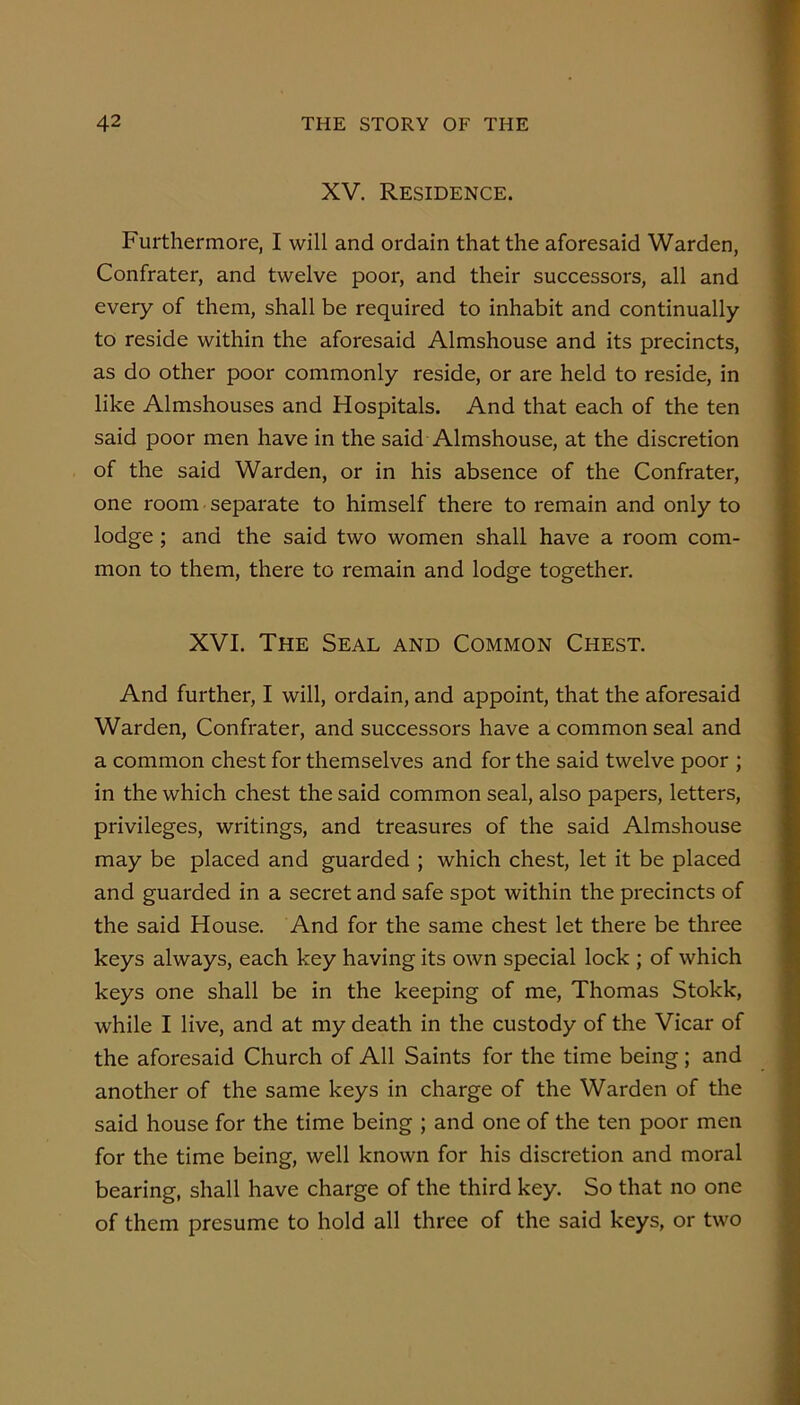 XV. Residence. Furthermore, I will and ordain that the aforesaid Warden, Confrater, and twelve poor, and their successors, all and every of them, shall be required to inhabit and continually to reside within the aforesaid Almshouse and its precincts, as do other poor commonly reside, or are held to reside, in like Almshouses and Hospitals. And that each of the ten said poor men have in the said Almshouse, at the discretion of the said Warden, or in his absence of the Confrater, one room separate to himself there to remain and only to lodge; and the said two women shall have a room com- mon to them, there to remain and lodge together. XVI. The Seal and Common Chest. And further, I will, ordain, and appoint, that the aforesaid Warden, Confrater, and successors have a common seal and a common chest for themselves and for the said twelve poor ; in the which chest the said common seal, also papers, letters, privileges, writings, and treasures of the said Almshouse may be placed and guarded ; which chest, let it be placed and guarded in a secret and safe spot within the precincts of the said House. And for the same chest let there be three keys always, each key having its own special lock ; of which keys one shall be in the keeping of me, Thomas Stokk, while I live, and at my death in the custody of the Vicar of the aforesaid Church of All Saints for the time being; and another of the same keys in charge of the Warden of the said house for the time being ; and one of the ten poor men for the time being, well known for his discretion and moral bearing, shall have charge of the third key. So that no one of them presume to hold all three of the said keys, or two