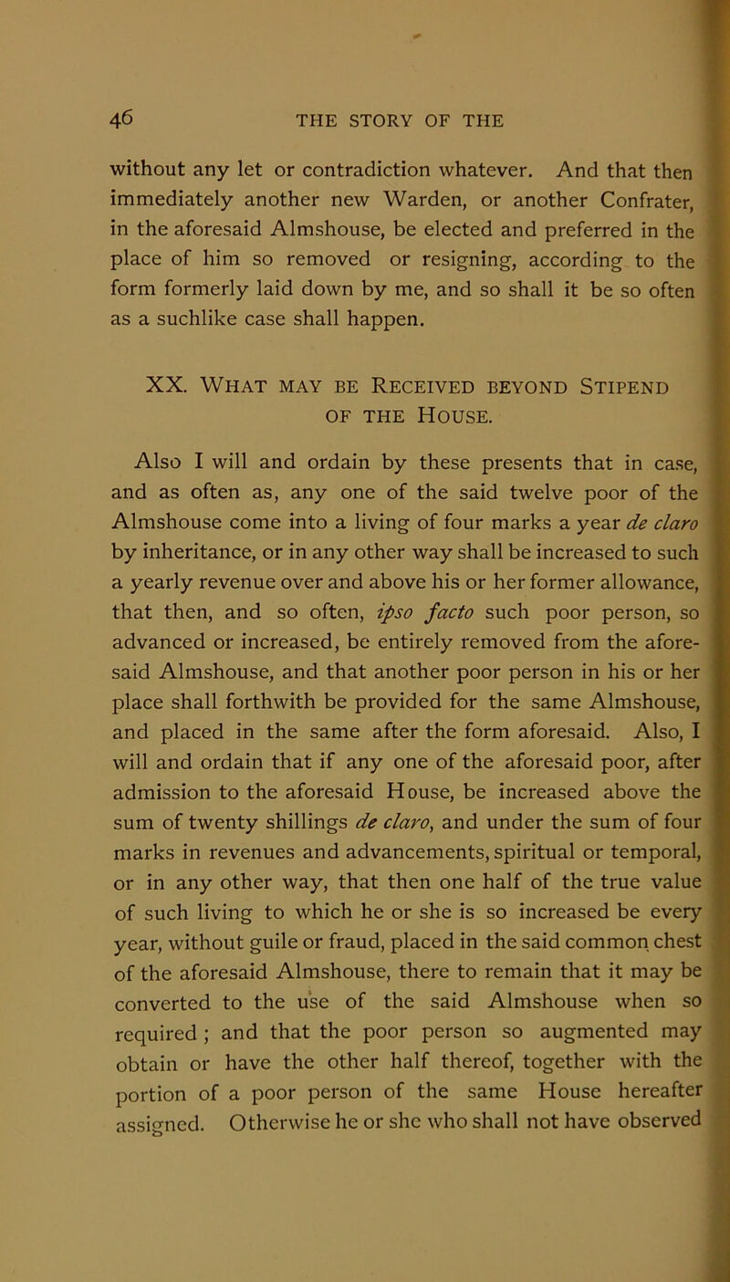 without any let or contradiction whatever. And that then immediately another new Warden, or another Confrater, in the aforesaid Almshouse, be elected and preferred in the place of him so removed or resigning, according to the form formerly laid down by me, and so shall it be so often as a suchlike case shall happen. XX. What may be Received beyond Stipend Also I will and ordain by these presents that in case, and as often as, any one of the said twelve poor of the Almshouse come into a living of four marks a year de claro by inheritance, or in any other way shall be increased to such a yearly revenue over and above his or her former allowance, that then, and so often, ipso facto such poor person, so advanced or increased, be entirely removed from the afore- said Almshouse, and that another poor person in his or her place shall forthwith be provided for the same Almshouse, and placed in the same after the form aforesaid. Also, I will and ordain that if any one of the aforesaid poor, after admission to the aforesaid House, be increased above the sum of twenty shillings de claro, and under the sum of four marks in revenues and advancements, spiritual or temporal, or in any other way, that then one half of the true value of such living to which he or she is so increased be every year, without guile or fraud, placed in the said common chest of the aforesaid Almshouse, there to remain that it may be converted to the use of the said Almshouse when so required ; and that the poor person so augmented may obtain or have the other half thereof, together with the portion of a poor person of the same House hereafter assigned. Otherwise he or she who shall not have observed . J •1 mmmmmmm