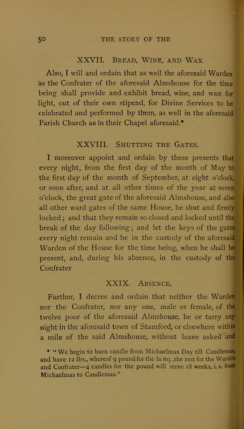 XXVII. Bread, Wine, and Wax. Also, I will and ordain that as well the aforesaid Warden as the Confrater of the aforesaid Almshouse for the time being shall provide and exhibit bread, wine, and wax for light, out of their own stipend, for Divine Services to be celebrated and performed by them, as well in the aforesaid Parish Church as in their Chapel aforesaid.* XXVIII. Shutting the Gates. I moreover appoint and ordain by these presents that every night, from the first day of the month of May to the first day of the month of September, at eight o’clock, or soon after, and at all other times of the year at seven o’clock, the great gate of the aforesaid Almshouse, and alsoi all other ward gates of the same House, be shut and firmly locked; and that they remain so closed and locked until the break of the day following; and let the keys of the gates every night remain and be in the custody of the aforesaid Warden of the House for the time being, when he shall be present, and, during his absence, in the custody of the Confrater, XXIX. Absence. Further, I decree and ordain that neither the Warden nor the Confrater, nor any one, male or female, of the twelve poor of the aforesaid Almshouse, be or tarry any night in the aforesaid town of Stamford, or elsewhere within a mile of the said Almshouse, without leave asked and ♦ “ We begin to burn candle from Michaelmas Day till Candlemas» and have 12 lbs., whereof 9 pound for the la ,the rest for the Warden and Confrater—4 candles for the pound will serve 18 weeks, i. e. from Michaelmas to Candlemas.”