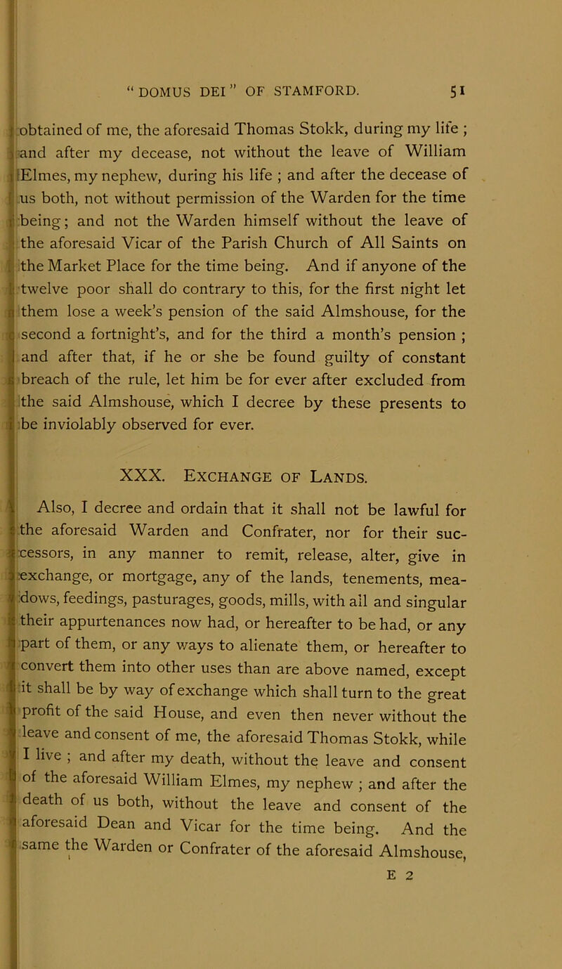 .obtained of me, the aforesaid Thomas Stokk, during my lite ; ; .and after my decease, not without the leave of William : lElmes, my nephew, during his life ; and after the decease of us both, not without permission of the Warden for the time being; and not the Warden himself without the leave of the aforesaid Vicar of the Parish Church of All Saints on I the Market Place for the time being. And if anyone of the twelve poor shall do contrary to this, for the first night let them lose a week’s pension of the said Almshouse, for the second a fortnight’s, and for the third a month’s pension ; and after that, if he or she be found guilty of constant breach of the rule, let him be for ever after excluded from !the said Almshouse, which I decree by these presents to be inviolably observed for ever. . I XXX. Exchange of Lands. Also, I decree and ordain that it shall not be lawful for the aforesaid Warden and Confrater, nor for their suc- cessors, in any manner to remit, release, alter, give in exchange, or mortgage, any of the lands, tenements, mea- ■dows, feedings, pasturages, goods, mills, with all and singular their appurtenances now had, or hereafter to be had, or any part of them, or any v/ays to alienate them, or hereafter to convert them into other uses than are above named, except :it shall be by way of exchange which shall turn to the great profit of the said House, and even then never without the leave and consent of me, the aforesaid Thomas Stokk, while I live , and after my death, without the leave and consent of the aforesaid William Elmes, my nephew ; and after the death of us both, without the leave and consent of the afoiesaid Dean and Vicar for the time being. And the same the Warden or Confrater of the aforesaid Almshouse, E 2