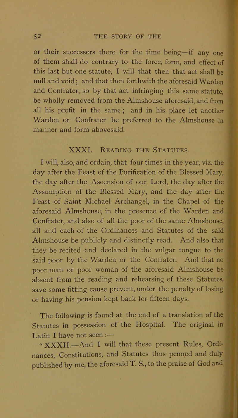 or their successors there for the time being—if any one of them shall do contrary to the force, form, and effect of this last but one statute, I will that then that act shall be null and void; and that then forthwith the aforesaid Warden x and Confrater, so by that act infringing this same statute, '*■ be wholly removed from the Almshouse aforesaid, and from * all his profit in the same; and in his place let another 'i Warden or Confrater be preferred to the Almshouse in ^ manner and form abovesaid. i 'V > XXXI. Reading the Statutes. L I will, also, and ordain, that four times in the year, viz. the M day after the Feast of the Purification of the Blessed Mary, H the day after the Ascension of our Lord, the day after the S Assumption of the Blessed Mary, and the day after the S Feast of Saint Michael Archangel, in the Chapel of the B aforesaid Almshouse, in the presence of the Warden and S Confrater, and also of all the poor of the same Almshouse, H all and each of the Ordinances and Statutes of the said Hi Almshouse be publicly and distinctly read. And also that H they be recited and declared in the vulgar tongue to the H said poor by the Warden or the Confrater. And that no H poor man or poor woman of the aforesaid Almshouse be H absent from the reading and rehearsing of these Statutes, H save some fitting cause prevent, under the penalty of losing H or having his pension kept back for fifteen days. ‘r® The following is found at the end of a translation of the ;» Statutes in possession of the Hospital. The original in , 1 j Latin I have not seen :— ; I “ XXXII.—And I will that these present Rules, Ordi- 1 nances, Constitutions, and Statutes thus penned and duly 1 published by me, the aforesaid T. S., to the praise of God and I )