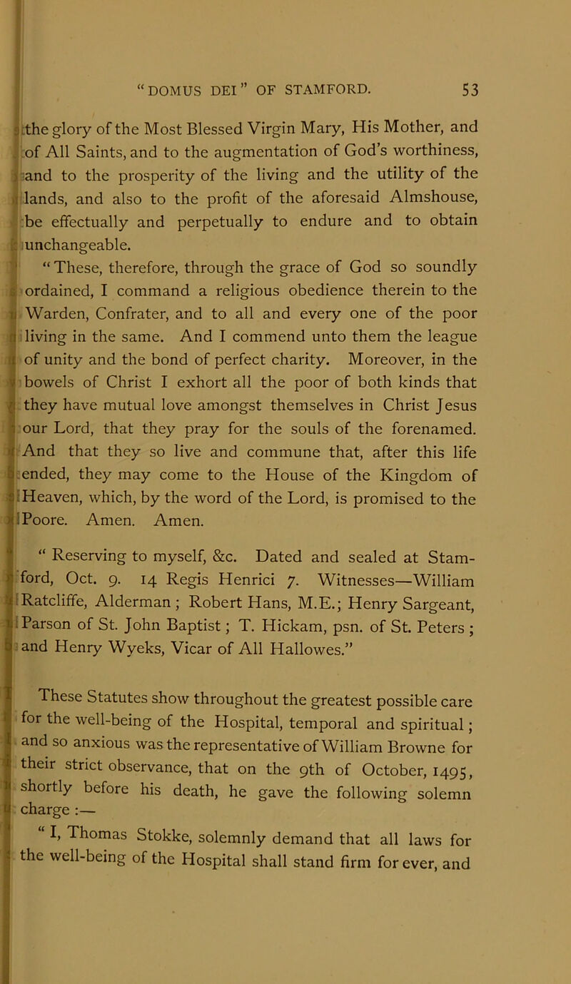 lithe glory of the Most Blessed Virgin Mary, His Mother, and |,of All Saints,and to the augmentation of Gods worthiness, I land to the prosperity of the living and the utility of the In lands, and also to the profit of the aforesaid Almshouse, ^tbe effectually and perpetually to endure and to obtain filiunchangeable. “ These, therefore, through the grace of God so soundly ordained, I command a religious obedience therein to the Warden, Confrater, and to all and every one of the poor Ib living in the same. And I commend unto them the league pof unity and the bond of perfect charity. Moreover, in the I'i bowels of Christ I exhort all the poor of both kinds that L they have mutual love amongst themselves in Christ Jesus Lour Lord, that they pray for the souls of the forenamed. pAnd that they so live and commune that, after this life l.ended, they may come to the House of the Kingdom of nHeaven, which, by the word of the Lord, is promised to the H Poore. Amen. Amen. “ Reserving to myself, &c. Dated and sealed at Stam- liford, Oct. 9. 14 Regis Henrici 7. Witnesses—William [jRatclifife, Alderman ; Robert Hans, M.E.; Henry Sargeant, rl Parson of St. John Baptist; T. Hickam, psn. of St. Peters ; a and Henry Wyeks, Vicar of All Hallowes.” These Statutes show throughout the greatest possible care 'for the well-being of the Hospital, temporal and spiritual; L and so anxious was the representative of William Browne for their strict observance, that on the 9th of October, 1495, • shortly before his death, he gave the following solemn :charge:— I, Thomas Stokke, solemnly demand that all laws for the well-being of the Hospital shall stand firm for ever, and