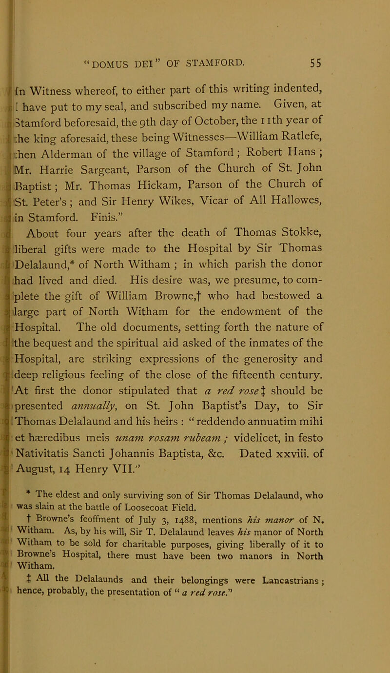 ? I tn Witness whereof, to either part of this writing indented, i[ have put to my seal, and subscribed my name. Given, at Stamford beforesaid, the 9th day of October, the i ith year of :he king aforesaid, these being Witnesses—William Ratlefe, i’:hen Alderman of the village of Stamford ; Robert Hans ; i Mr. Harrie Sargeant, Parson of the Church of St. John Baptist ; Mr. Thomas Hickam, Parson of the Church of : St. Peter’s; and Sir Henry Wikes, Vicar of All Hallowes, f in Stamford. Finis.” i About four years after the death of Thomas Stokke, liberal gifts were made to the Hospital by Sir Thomas Delalaund,* of North Witham ; in which parish the donor had lived and died. His desire was, we presume, to com- plete the gift of William Browne,f who had bestowed a ilarge part of North Witham for the endowment of the Hospital. The old documents, setting forth the nature of the bequest arid the spiritual aid asked of the inmates of the Hospital, are striking expressions of the generosity and deep religious feeling of the close of the fifteenth century. -At first the donor stipulated that a red rose% should be presented a7inually, on St. John Baptist’s Day, to Sir .'Thomas Delalaund and his heirs : “ reddendo annuatim mihi et haeredibus meis unam rosam rubeam ; videlicet, in festo Nativitatis Sancti Johannis Baptista, &c. Dated xxviii. of August, 14 Henry VII.” 1 J * The eldest and only surviving son of Sir Thomas Delalaund, who $ was slain at the battle of Loosecoat Field. ? t Browne’s feoffment of July 3, 1488, mentions his 7nanor of N. 4' Witham. As, by his will. Sir T. Delalaund leaves his nianor of North V Witham to be sold for charitable purposes, giving liberally of it to ^ Browne’s Hospital, there must have been two manors in North I Witham. t All the Delalaunds and their belongings were Lancastrians; hence, probably, the presentation of “ a red rose.