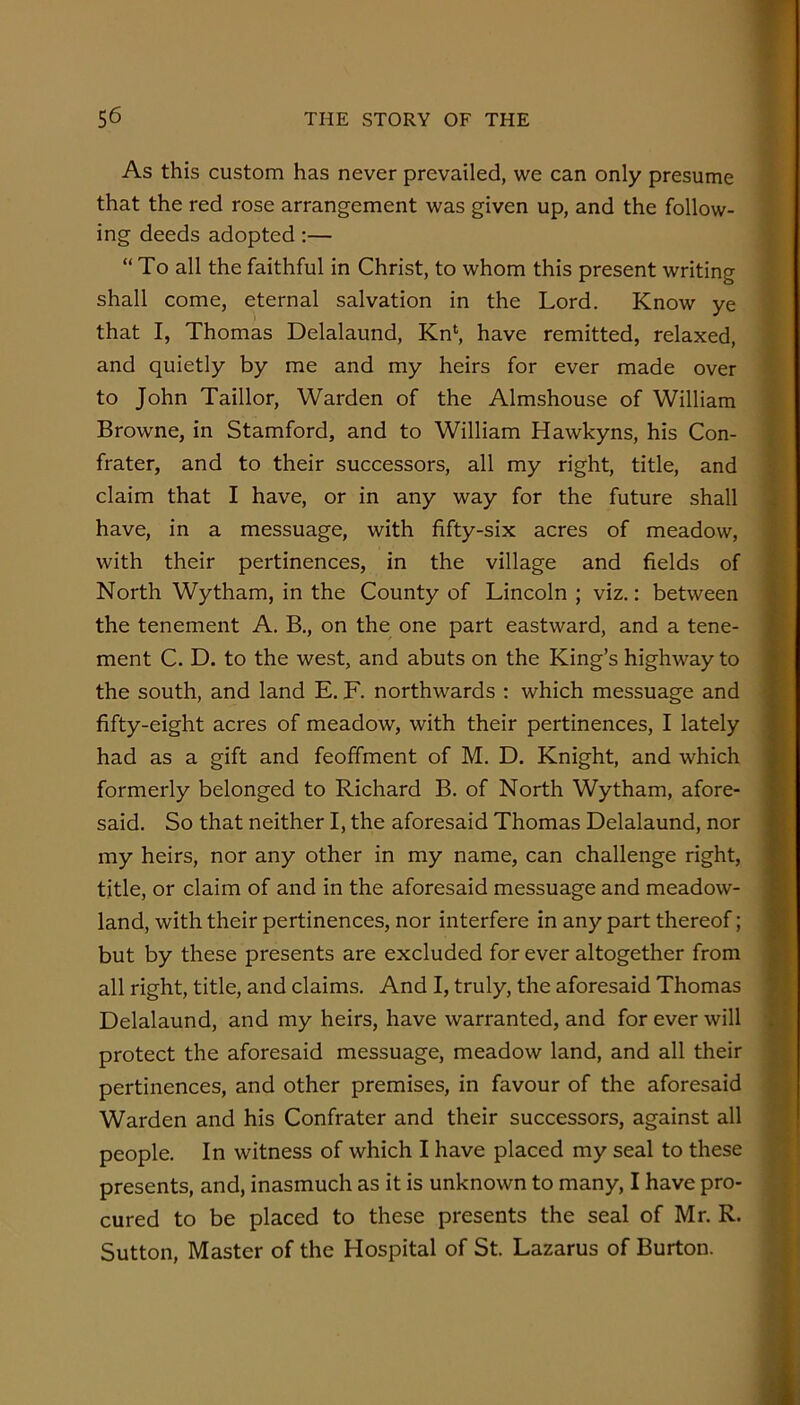 As this custom has never prevailed, we can only presume that the red rose arrangement was given up, and the follow- ing deeds adopted;— “To all the faithful in Christ, to whom this present writing shall come, eternal salvation in the Lord. Know ye that I, Thomas Delalaund, Kn‘, have remitted, relaxed, and quietly by me and my heirs for ever made over to John Taillor, Warden of the Almshouse of William Browne, in Stamford, and to William Hawkyns, his Con- frater, and to their successors, all my right, title, and claim that I have, or in any way for the future shall have, in a messuage, with fifty-six acres of meadow, with their pertinences, in the village and fields of North Wytham, in the County of Lincoln ; viz.: between the tenement A. B,, on the one part eastward, and a tene- ment C. D. to the west, and abuts on the King’s highway to the south, and land E. F. northwards : which messuage and fifty-eight acres of meadow, with their pertinences, I lately had as a gift and feoffment of M. D. Knight, and which formerly belonged to Richard B. of North Wytham, afore- said. So that neither I, the aforesaid Thomas Delalaund, nor my heirs, nor any other in my name, can challenge right, title, or claim of and in the aforesaid messuage and meadow- land, with their pertinences, nor interfere in any part thereof; but by these presents are excluded for ever altogether from all right, title, and claims. And I, truly, the aforesaid Thomas Delalaund, and my heirs, have warranted, and for ever will protect the aforesaid messuage, meadow land, and all their pertinences, and other premises, in favour of the aforesaid Warden and his Confrater and their successors, against all people. In witness of which I have placed my seal to these presents, and, inasmuch as it is unknown to many, I have pro- cured to be placed to these presents the seal of Mr. R. Sutton, Master of the Hospital of St. Lazarus of Burton.
