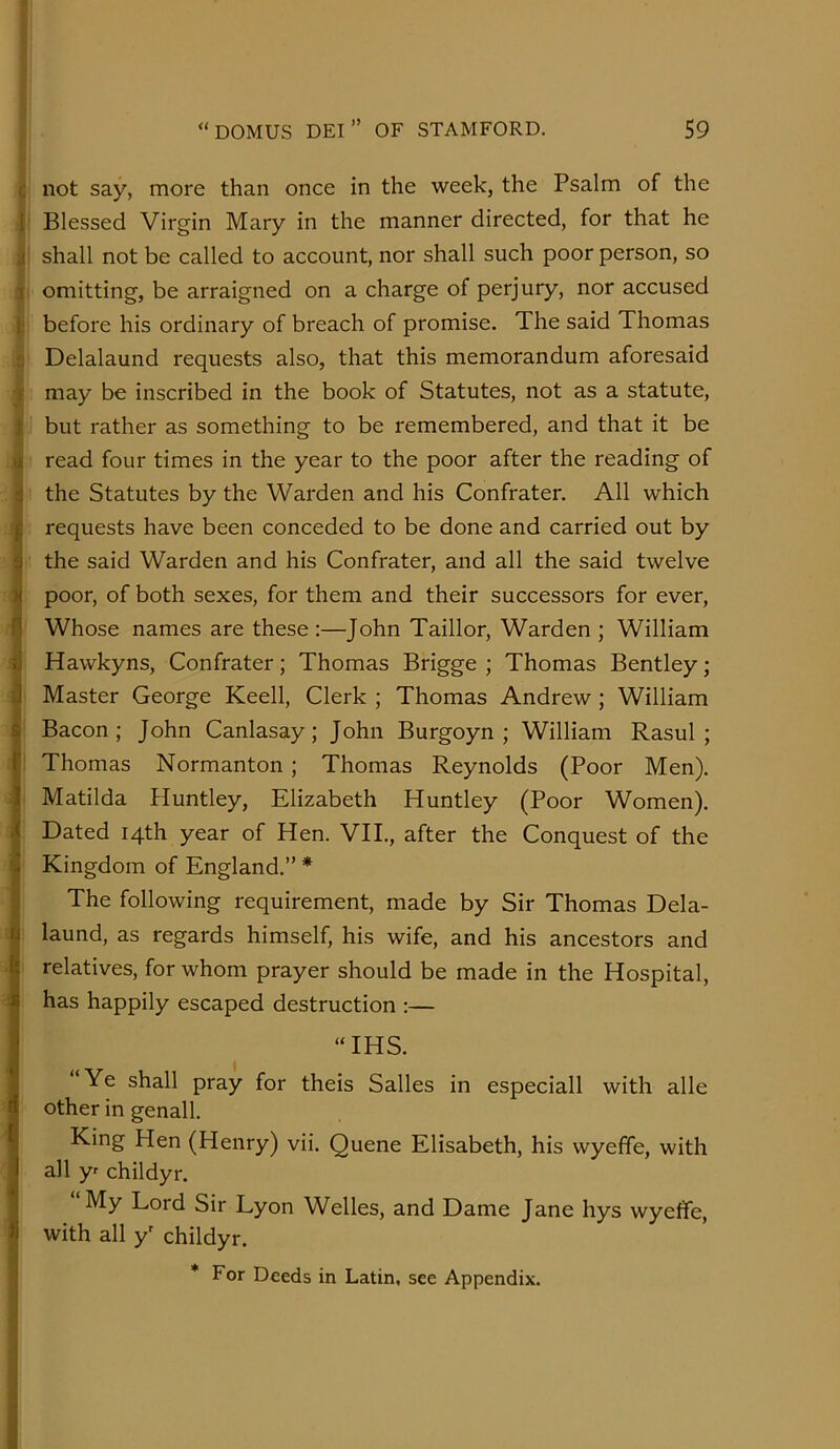 c not say, more than once in the week, the Psalm of the 1 Blessed Virgin Mary in the manner directed, for that he .(i shall not be called to account, nor shall such poor person, so 1 omitting, be arraigned on a charge of perjury, nor accused 1; before his ordinary of breach of promise. The said Thomas  Delalaund requests also, that this memorandum aforesaid f may be inscribed in the book of Statutes, not as a statute, i but rather as something to be remembered, and that it be >i read four times in the year to the poor after the reading of 5 the Statutes by the Warden and his Confrater. All which f requests have been conceded to be done and carried out by 3 the said Warden and his Confrater, and all the said twelve )i poor, of both sexes, for them and their successors for ever, n Whose names are these :—John Taillor, Warden ; William ij Hawkyns, Confrater; Thomas Brigge ; Thomas Bentley; j Master George Keell, Clerk ; Thomas Andrew ; William 6 Bacon; John Canlasay; John Burgoyn ; William Rasul; f Thomas Normanton ; Thomas Reynolds (Poor Men). I Matilda Huntley, Elizabeth Huntley (Poor Women). I Dated 14th year of Hen. VII., after the Conquest of the I Kingdom of England.” * ■I The following requirement, made by Sir Thomas Dela- Ilaund, as regards himself, his wife, and his ancestors and relatives, for whom prayer should be made in the Hospital, has happily escaped destruction :— “IHS. “Ye shall pray for theis Salles in especiall with alle other in genall. King Hen (Henry) vii. Quene Elisabeth, his wyeffe, with all y childyr. My Lord Sir Lyon Welles, and Dame Jane hys wyeffe, ^ with all y' childyr. * For Deeds in Latin, see Appendix. j I J i