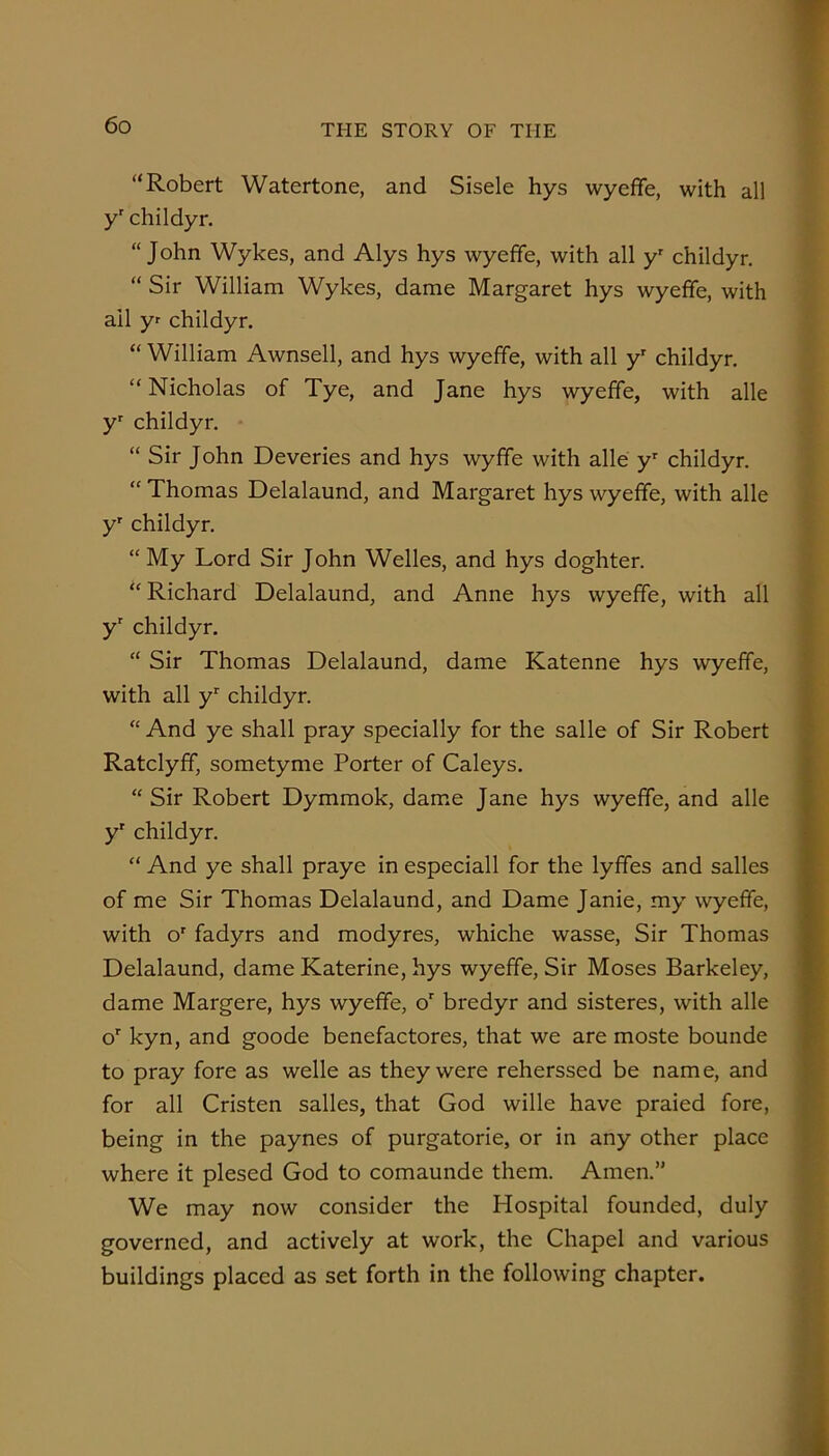 “Robert Watertone, and Sisele hys wyeffe, with all y’ childyr. “John Wykes, and Alys hys wyeffe, with all y' childyr. “ Sir William Wykes, dame Margaret hys wyeffe, with ail yr childyr. “ William Awnsell, and hys wyeffe, with all y' childyr. “ Nicholas of Tye, and Jane hys wyeffe, with alle y childyr. “ Sir John Deveries and hys wyfife with alle childyr. “ Thomas Delalaund, and Margaret hys wyeffe, with alle y' childyr. “My Lord Sir John Welles, and hys doghter. “Richard Delalaund, and Anne hys wyeffe, with all y' childyr. “ Sir Thomas Delalaund, dame Katenne hys wyeffe, with all y'' childyr. “ And ye shall pray specially for the salle of Sir Robert Ratclyff, sometyme Porter of Caleys. “ Sir Robert Dymmok, dame Jane hys wyeffe, and alle y' childyr. “ And ye shall praye in especiall for the lyfifes and salles of me Sir Thomas Delalaund, and Dame Janie, my wyeffe, with o' fadyrs and modyres, whiche wasse. Sir Thomas Delalaund, dame Katerine, hys wyeffe. Sir Moses Barkeley, dame Margere, hys wyeffe, o' bredyr and sisteres, with alle o' kyn, and goode benefactores, that we are moste bounde to pray fore as welle as they were reherssed be name, and for all Cristen salles, that God wille have praied fore, being in the paynes of purgatorie, or in any other place where it plesed God to comaunde them. Amen.” We may now consider the Hospital founded, duly S.’ governed, and actively at work, the Chapel and various buildings placed as set forth in the following chapter. |J