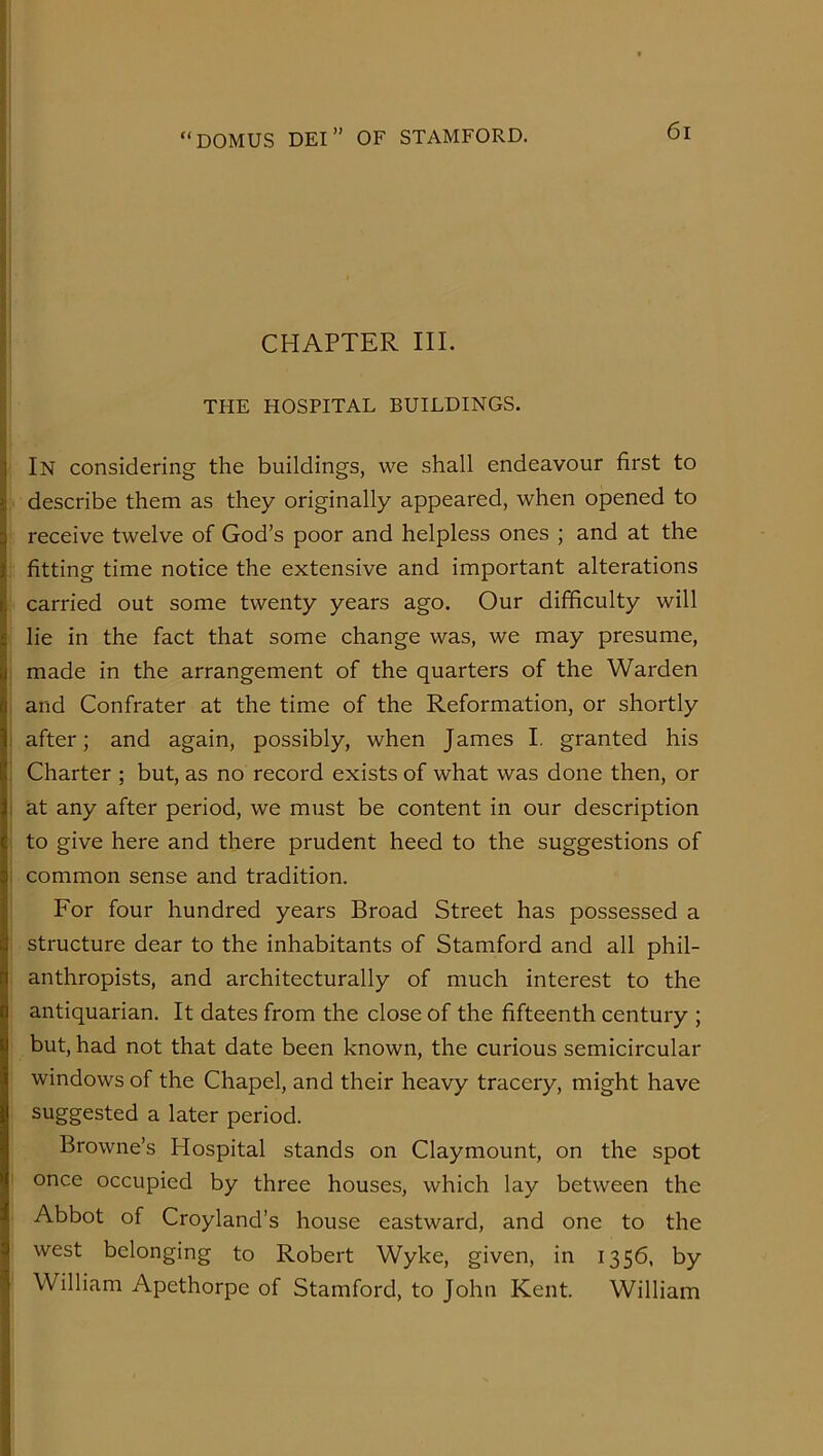 CHAPTER III. THE HOSPITAL BUILDINGS. In considering the buildings, we shall endeavour first to describe them as they originally appeared, when opened to receive twelve of God’s poor and helpless ones ; and at the fitting time notice the extensive and important alterations carried out some twenty years ago. Our difficulty will lie in the fact that some change was, we may presume, made in the arrangement of the quarters of the Warden and Confrater at the time of the Reformation, or shortly after; and again, possibly, when James I. granted his Charter ; but, as no record exists of what was done then, or at any after period, we must be content in our description to give here and there prudent heed to the suggestions of common sense and tradition. For four hundred years Broad Street has possessed a structure dear to the inhabitants of Stamford and all phil- anthropists, and architecturally of much interest to the antiquarian. It dates from the close of the fifteenth century ; but, had not that date been known, the curious semicircular windows of the Chapel, and their heavy tracery, might have suggested a later period. Browne’s Hospital stands on Claymount, on the spot once occupied by three houses, which lay between the Abbot of Croyland’s house eastward, and one to the west belonging to Robert Wyke, given, in 1356, by William Apethorpe of Stamford, to John Kent. William