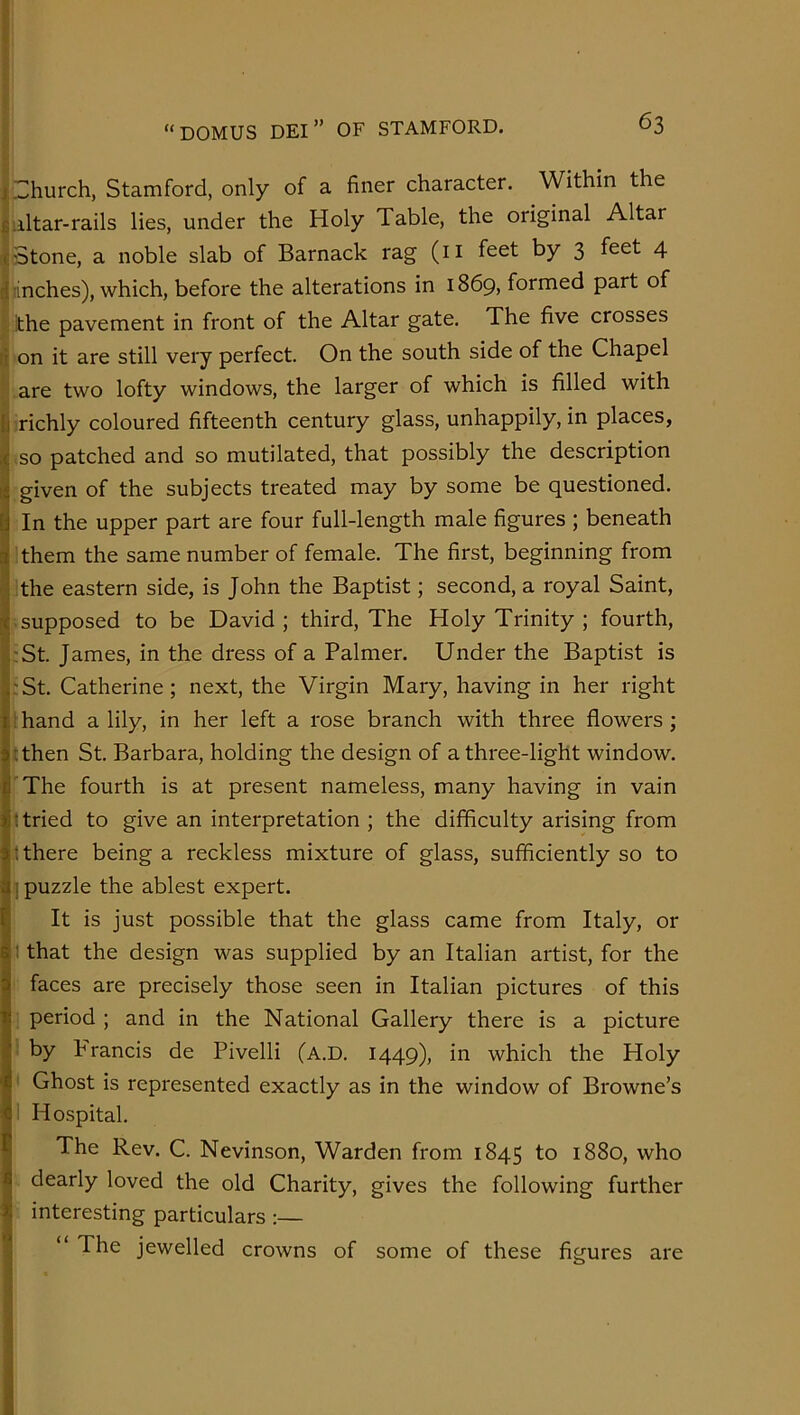 ^Church, Stamford, only of a finer character. Within the jiiltar-rails lies, under the Holy Table, the original Altar it Stone, a noble slab of Barnack rag (ii feet by 3 feet 4 |jinches), which, before the alterations in 1869, formed part of I the pavement in front of the Altar gate. The five crosses ri on it are still very perfect. On the south side of the Chapel ^are two lofty windows, the larger of which is filled with I richly coloured fifteenth century glass, unhappily, in places, so patched and so mutilated, that possibly the description given of the subjects treated may by some be questioned. In the upper part are four full-length male figures ; beneath them the same number of female. The first, beginning from the eastern side, is John the Baptist; second, a royal Saint, supposed to be David; third, The Holy Trinity ; fourth, :St. James, in the dress of a Palmer. Under the Baptist is :St. Catherine; next, the Virgin Mary, having in her right 1 hand a lily, in her left a rose branch with three flowers; Ahen St. Barbara, holding the design of a three-light window. 'The fourth is at present nameless, many having in vain 1 tried to give an interpretation ; the difficulty arising from t there being a reckless mixture of glass, sufficiently so to 1 puzzle the ablest expert. It is just possible that the glass came from Italy, or ! that the design was supplied by an Italian artist, for the faces are precisely those seen in Italian pictures of this ; period ; and in the National Gallery there is a picture : by P'rancis de Pivelli (a.D. 1449), in which the Holy ' Ghost is represented exactly as in the window of Browne’s i Hospital. The Rev. C. Nevinson, Warden from 1845 to 1880, who dearly loved the old Charity, gives the following further interesting particulars :— “ The jewelled crowns of some of these figures are