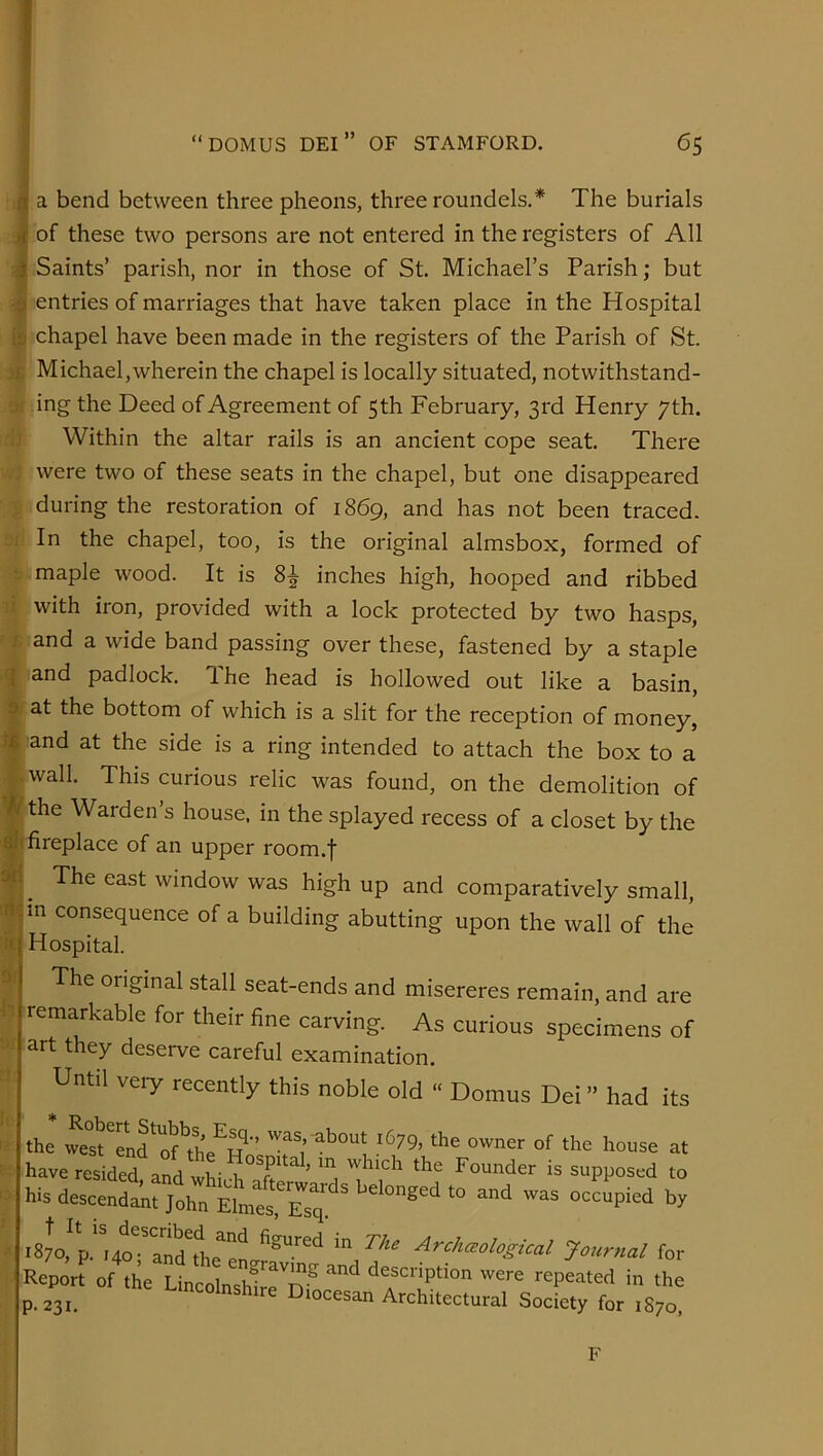 4 ^ a bend between three pheons, three roundels.* The burials ji of these two persons are not entered in the registers of All Saints’ parish, nor in those of St. Michael’s Parish; but a entries of marriages that have taken place in the Hospital chapel have been made in the registers of the Parish of St. Michael,wherein the chapel is locally situated, notwithstand- ing the Deed of Agreement of 5th February, 3rd Henry 7th. Within the altar rails is an ancient cope seat. There were two of these seats in the chapel, but one disappeared during the restoration of 1869, and has not been traced. In the chapel, too, is the original almsbox, formed of maple wood. It is 8^ inches high, hooped and ribbed with iron, provided with a lock protected by two hasps, and a wide band passing over these, fastened by a staple and padlock. The head is hollowed out like a basin, at the bottom of which is a slit for the reception of money, and at the side is a ring intended to attach the box to a wall. This curious relic was found, on the demolition of the Warden’s house, in the splayed recess of a closet by the fireplace of an upper room.f The east window was high up and comparatively small, in consequence of a building abutting upon the wall of the Hospital. The original stall seat-ends and misereres remain, and are remarkable for their fine carving. As curious specimens of art they deserve careful examination. Until veiy recently this noble old “ Domus Dei ” had its the we°stTn?'if\he^Hn^^ have resided and wlii -1 ft* ^ ’ * j which the Founder is supposed to his descendant John ^ occupied by 1870, p. i4o^-^an?the^en *** Archceological Journal for Report of the Lincolnsh^rnf were repeated in the p. 231. ^ I^iocesan Architectural Society for 1870, •‘D Mi / 1 9 1 •M it 1