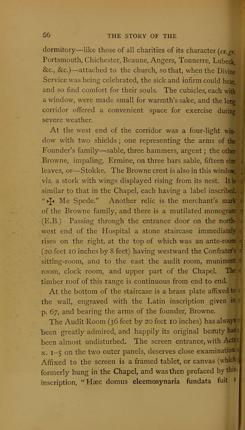 dormitory—like those of all charities of its character {ex.gr. Portsmouth, Chichester, Beaune, Angers, Tonnerre, Lubeck, &c., &c.)—attached to the church, so that, when the Divine Service was being celebrated, the sick and infirm could hear, and so find comfort for their souls. The cubicles, each with a window, were made small for warmth’s sake, and the long corridor offered a convenient space for exercise during severe weather. At the west end of the corridor was a four-light win- dow with two shields; one representing the arms of the Founder’s family—sable, three hammers, argent; the other Browne, impaling. Ermine, on three bars sable, fifteen elm leaves, or—Stokke. The Browne crest is also in this window, viz. a stork with wings displayed rising from its nest. It is similar to that in the Chapel, each having a label inscribed, Me Spede.” Another relic is the merchant’s mark of the Browne family, and there is a mutilated monogram (E.B.) Passing through the entrance door on the north- west end of the Hospital a stone staircase immediately rises on the right, at the top of which was an ante-room (20 feet 10 inches by 8 feet) having westward the Confrater’s sitting-room, and to the east the audit room, muniment room, clock room, and upper part of the Chapel. The timber roof of this range is continuous from end to end. At the bottom of the staircase is a brass plate affixed to the wall, engraved with the Latin inscription given in p. 67, and bearing the arms of the founder, Browne. The Audit Room (36 feet by 20 feet lo inches) has always been greatly admired, and happily its original beauty has been almost undisturbed. The screen entrance, with Acts: X. 1-5 on the two outer panels, deserves close examination Affixed to the screen is a framed tablet, or canvas (which formerly hung in the Chapel, and was then prefaced by this inscription, “ Hsec domus eleemosynaria fundata fuit a