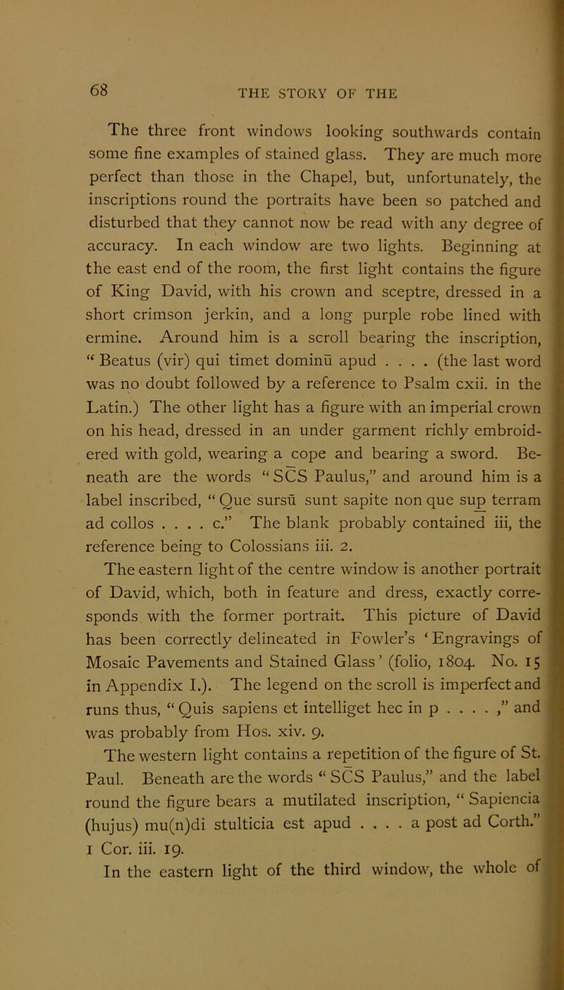 The three front windows looking southwards contain some fine examples of stained glass. They are much more perfect than those in the Chapel, but, unfortunately, the inscriptions round the portraits have been so patched and disturbed that they cannot now be read with any degree of accuracy. In each window are two lights. Beginning at the east end of the room, the first light contains the figure of King David, with his crown and sceptre, dressed in a short crimson jerkin, and a long purple robe lined with ermine. Around him is a scroll bearing the inscription, “ Beatus (vir) qui timet dominu apud .... (the last word was no doubt followed by a reference to Psalm cxii. in the Latin.) The other light has a figure with an imperial crown on his head, dressed in an under garment richly embroid- ered with gold, wearing a cope and bearing a sword. Be- neath are the words “SCS Paulus,” and around him is a label inscribed, “ Que sursu sunt sapite non que sup terram ad collos .... c.” The blank probably contained iii, the reference being to Colossians iii. 2. The eastern light of the centre window is another portrait of David, which, both in feature and dress, exactly corre- sponds with the former portrait. This picture of David has been correctly delineated in Fowler’s ‘ Engravings of Mosaic Pavements and Stained Glass’ (folio, 1804. No. 15 in Appendix L). The legend on the scroll is imperfect and runs thus, “ Quis sapiens et intelliget hec in p . . . . ,” and was probably from Hos. xiv. 9. The western light contains a repetition of the figure of St. Paul. Beneath are the words “ SCS Paulus,” and the label round the figure bears a mutilated inscription, “ Sapiencia, (hujus) mu(n)di stulticia est apud .... a post ad Corth.” i I Cor. iii. 19. j In the eastern light of the third window, the whole of
