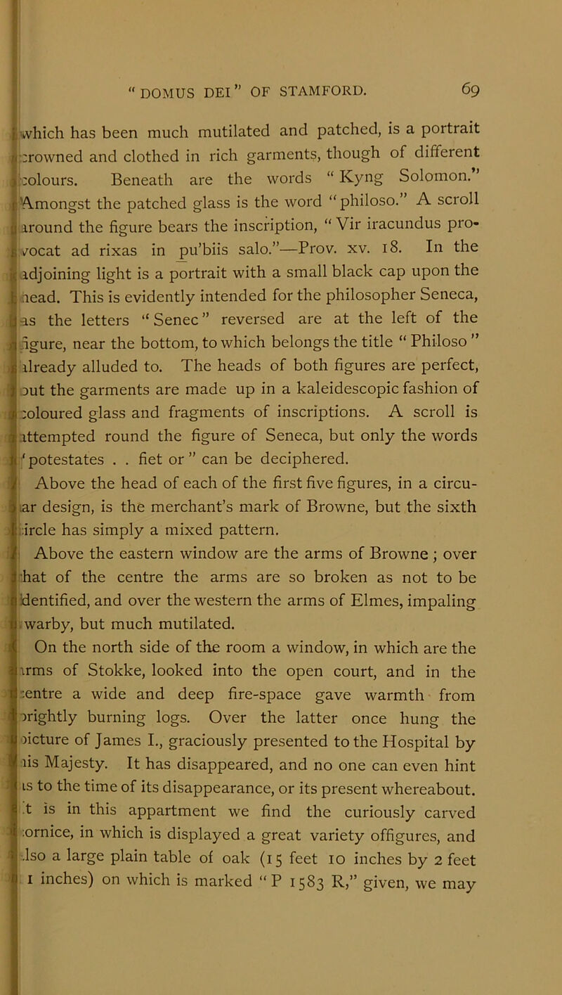 I which has been much mutilated and patched, is a portrait , ;;rowned and clothed in rich garments, though of different 'colours. Beneath are the words “ Kyng Solomon. V\.mongst the patched glass is the word “philoso.” A scroll around the figure bears the inscription, “ Vir iracundus pro- :./ocat ad rixas in pu’biis salo.”—Prov. xv. 18. In the i adjoining light is a portrait with a small black cap upon the . head. This is evidently intended for the philosopher Seneca, as the letters “ Senec ” reversed are at the left of the figure, near the bottom, to which belongs the title “ Philoso ” ) ilready alluded to. The heads of both figures are perfect, ' out the garments are made up in a kaleidoscopic fashion of I coloured glass and fragments of inscriptions. A scroll is ; attempted round the figure of Seneca, but only the words ' potestates . . fiet or ” can be deciphered, i Above the head of each of the first five figures, in a circu- lar design, is the merchant’s mark of Browne, but the sixth ) :;ircle has simply a mixed pattern. Above the eastern window are the arms of Browne; over ■hat of the centre the arms are so broken as not to be ’ identified, and over the western the arms of Elmes, impaling • warby, but much mutilated. On the north side of the room a window, in which are the irms of Stokke, looked into the open court, and in the • centre a wide and deep fire-space gave warmth from . crightly burning logs. Over the latter once hung the ! oicture of James I., graciously presented to the Hospital by lis Majesty. It has disappeared, and no one can even hint 1 is to the time of its disappearance, or its present whereabout, t is in this appartment we find the curiously carved lornice, in which is displayed a great variety offigures, and I .Iso a large plain table of oak (15 feet 10 inches by 2 feet ' I inches) on which is marked “P 1583 R,” given, we may