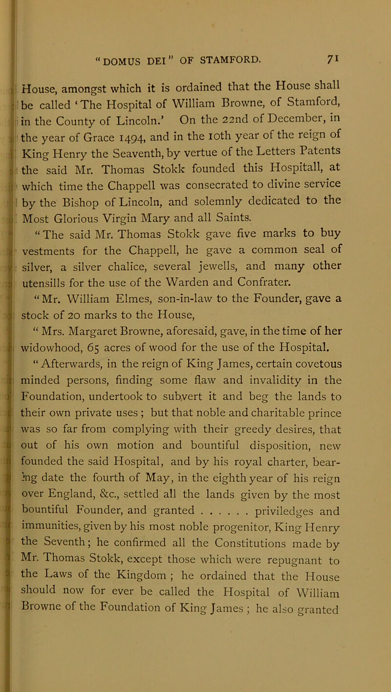 ( House, amongst which it is ordained that the House shall I be called ‘ The Hospital of William Browne, of Stamford, 1 in the County of Lincoln.’ On the 22nd of December, in I the year of Grace 1494, a.nd in the loth year of the reign of King Henry the Seaventh, by vertue of the Letters Patents t the said Mr. Thomas Stokk founded this Hospitall, at ) ' which time the Chappell was consecrated to divine service i by the Bishop of Lincoln, and solemnly dedicated to the i ' Most Glorious Virgin Mary and all Saints. “The said Mr. Thomas Stokk gave five marks to buy : f vestments for the Chappell, he gave a common seal of i j: silver, a silver chalice, several jewells, and many other / i utensills for the use of the Warden and Confrater. ! “ Mr. William Elmes, son-in-law to the Founder, gave a 1 stock of 20 marks to the House, ' “ Mrs. Margaret Browne, aforesaid, gave, in the time of her widowhood, 65 acres of wood for the use of the Hospital. “ Afterwards, in the reign of King James, certain covetous 1 minded persons, finding some flaw and invalidity in the Foundation, undertook to subvert it and beg the lands to : their own private uses ; but that noble and charitable prince was so far from complying with their greedy desires, that out of his own motion and bountiful disposition, new founded the said Hospital, and by his royal charter, bear- j jng date the fourth of May, in the eighth year of his reign ^ over England, &c., settled all the lands given by the most ’ bountiful Founder, and granted priviledges and : immunities, given by his most noble progenitor, King Henry the Seventh; he confirmed all the Constitutions made by Mr. Thomas Stokk, except those which were repugnant to the Laws of the Kingdom ; he ordained that the House should now for ever be called the Hospital of William Browne of the Foundation of King James ; he also granted