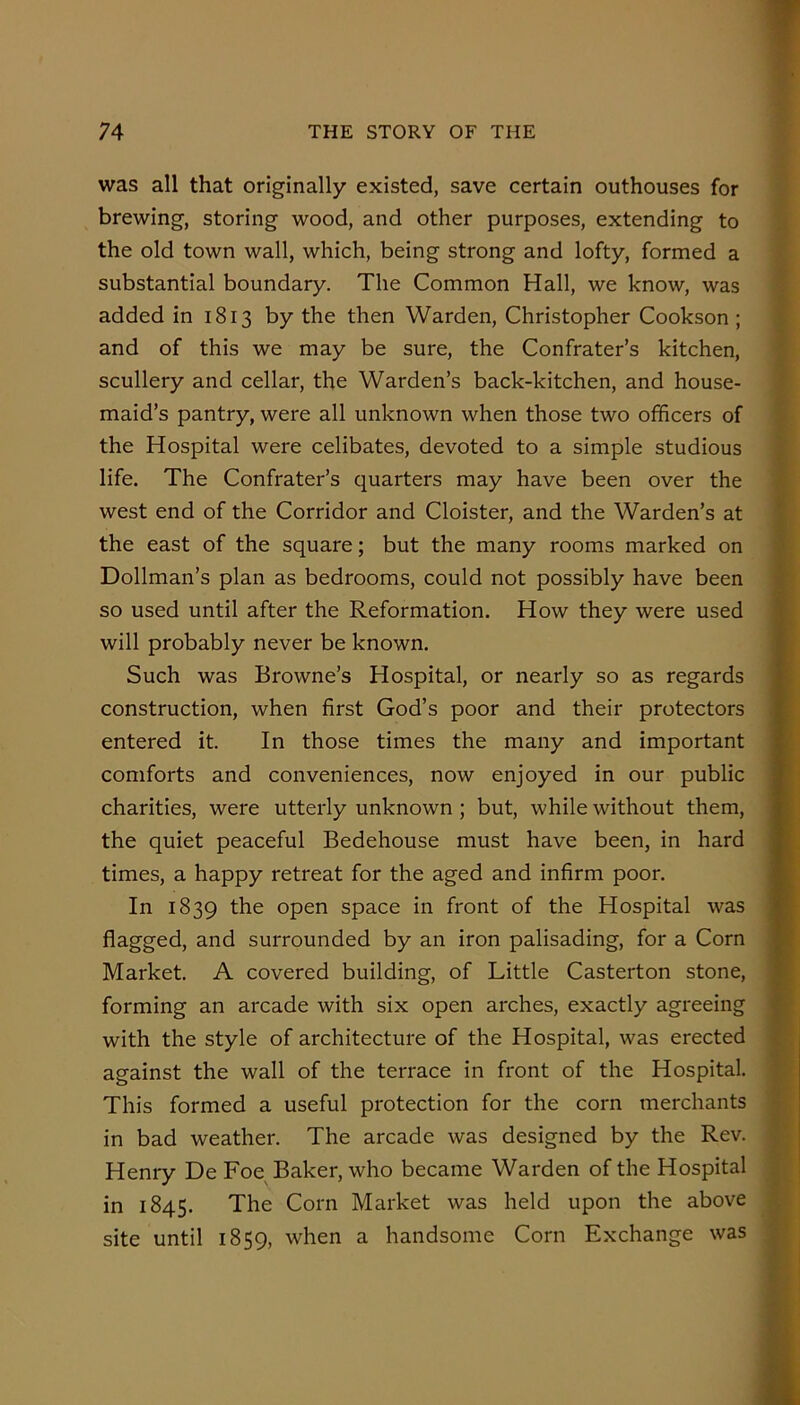 was all that originally existed, save certain outhouses for brewing, storing wood, and other purposes, extending to the old town wall, which, being strong and lofty, formed a substantial boundary. The Common Hall, we know, was added in 1813 by the then Warden, Christopher Cookson ; and of this we may be sure, the Confrater’s kitchen, scullery and cellar, the Warden’s back-kitchen, and house- maid’s pantry, were all unknown when those two officers of the Hospital were celibates, devoted to a simple studious life. The Confrater’s quarters may have been over the west end of the Corridor and Cloister, and the Warden’s at the east of the square; but the many rooms marked on Dollman’s plan as bedrooms, could not possibly have been so used until after the Reformation. How they were used will probably never be known. Such was Browne’s Hospital, or nearly so as regards construction, when first God’s poor and their protectors entered it. In those times the many and important comforts and conveniences, now enjoyed in our public charities, were utterly unknown; but, while without them, the quiet peaceful Bedehouse must have been, in hard times, a happy retreat for the aged and infirm poor. In 1839 the open space in front of the Hospital was flagged, and surrounded by an iron palisading, for a Corn Market. A covered building, of Little Casterton stone, forming an arcade with six open arches, exactly agreeing with the style of architecture of the Hospital, was erected against the wall of the terrace in front of the Hospital. This formed a useful protection for the corn merchants in bad weather. The arcade was designed by the Rev. Henry De Foe^ Baker, who became Warden of the Hospital in 1845. The Corn Market was held upon the above site until 1859, when a handsome Corn Exchange was