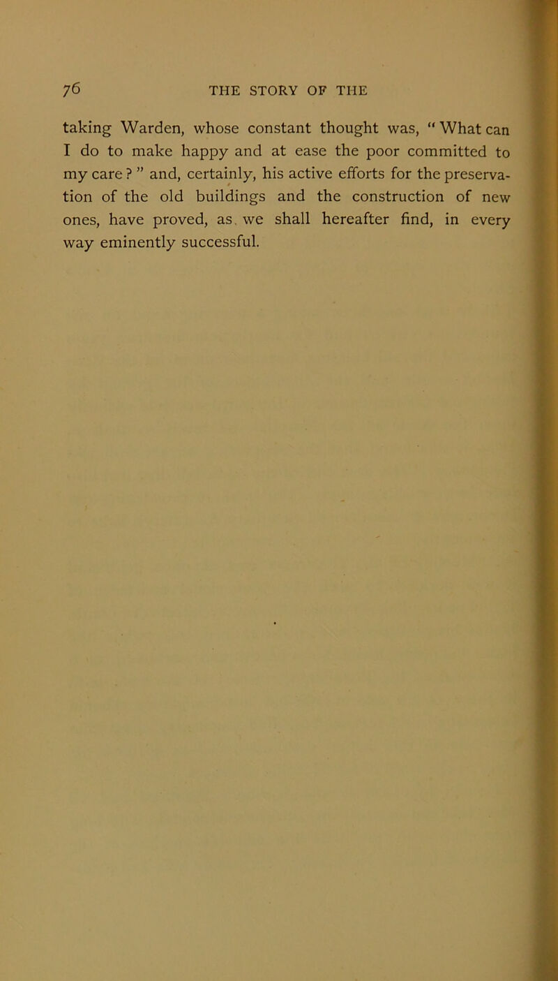 taking Warden, whose constant thought was, “ What can I do to make happy and at ease the poor committed to my care ? ” and, certainly, his active efforts for the preserva- tion of the old buildings and the construction of new ones, have proved, as, we shall hereafter find, in every way eminently successful.