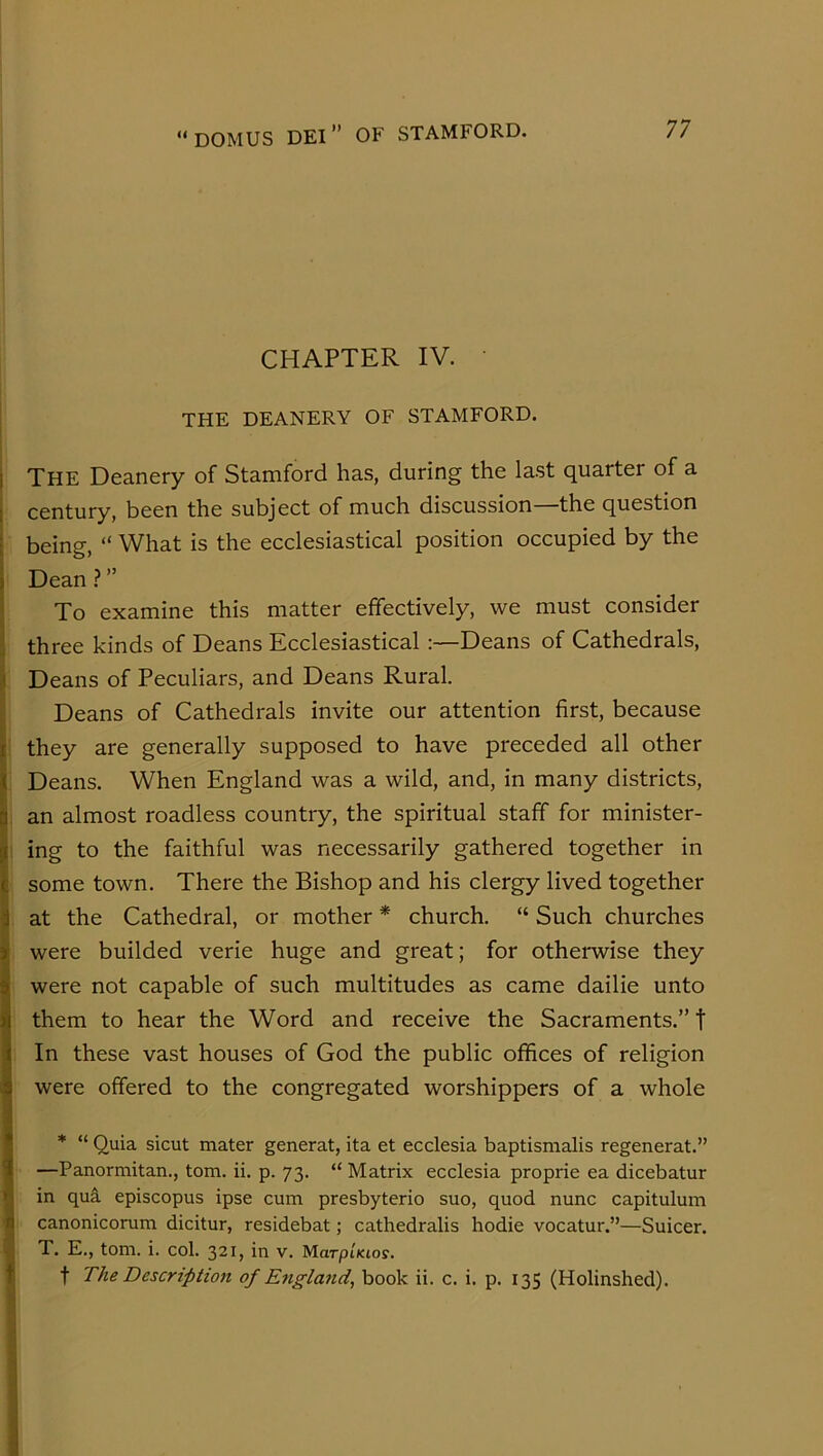 CHAPTER IV. THE DEANERY OF STAMFORD. j The Deanery of Stamford has, during the last quarter of a 1 century, been the subject of much discussion—the question t being, “ What is the ecclesiastical position occupied by the i Dean?” To examine this matter effectively, we must consider ; three kinds of Deans Ecclesiastical Deans of Cathedrals, I Deans of Peculiars, and Deans Rural. Deans of Cathedrals invite our attention first, because I they are generally supposed to have preceded all other ) Deans. When England was a wild, and, in many districts, |i an almost roadless country, the spiritual staff for minister- g ing to the faithful was necessarily gathered together in C some town. There the Bishop and his clergy lived together i at the Cathedral, or mother * church. “ Such churches % were builded verie huge and great; for otherwise they i were not capable of such multitudes as came dailie unto them to hear the Word and receive the Sacraments.” t In these vast houses of God the public offices of religion were offered to the congregated worshippers of a whole * “ Quia sicut mater generat, ita et ecclesia baptismalis regenerat.” —Panormitan., tom. ii. p. 73. “ Matrix ecclesia proprie ea dicebatur in qua episcopus ipse cum presbyterio suo, quod nunc capitulum A canonicorum dicitur, residebat; cathedralis hodie vocatur.”—Suicer. % T. E., tom. i. col. 321, in v. MarpiKios. fi t The Description of England, book ii. c. i. p. 135 (Holinshed). i ;1