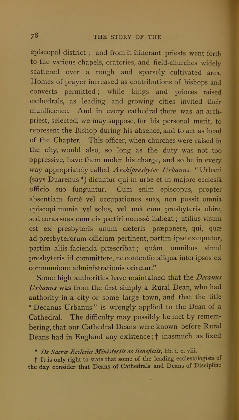 ;8 episcopal district; and from it itinerant priests went forth to the various chapels, oratories, and field-churches widely- scattered over a rough and sparsely cultivated area. Homes of prayer increased as contributions of bishops and converts permitted; while kings and princes raised cathedrals, as leading and growing cities invited their munificence. And in every cathedral there was an arch- priest, selected, we may suppose, for his personal merit, to represent the Bishop during his absence, and to act as head of the Chapter. This officer, when churches were raised in the city, would also, so long as the duty was not too oppressive, have them under his charge, and so be in every way appropriately called Archipresbyter Urbanus. “Urban! (says Duarenus *) dicuntur qui in urbe et in majore ecclesia officio suo funguntur. Cum enim episcopus, propter absentiam fort^ vel occupationes suas, non possit omnia episcopi munia vel solus, vel una cum presbyteris obire, sed curas suas cum eis partiri necesse habeat; utilius visum est ex presbyteris unum caeteris praeponere, qui, quae ad presbyterorum officium pertinent, partim ipse exequatur, partim aliis facienda praescribat; quam omnibus simul presbyteris id committere, ne contentio aliqua inter ipsos ex communione administrationis oriretur.” Some high authorities have maintained that the Decajius Urbanus was from the first simply a Rural Dean, who had authority in a city or some large town, and that the title “ Decanus Urbanus  is wrongly applied to the Dean of a Cathedral. The difficulty may possibly be met by remem- bering, that our Cathedral Deans were known before Rural Deans had in England any existence ; f inasmuch as fixed * De Sacra Ecclesia Ministeriis ac Beneficiis, lib. i. c. viii. t It is only right to state that some of the leading ecclesiologists of the day consider that Deans of Cathedrals and Deans of Discipline i-