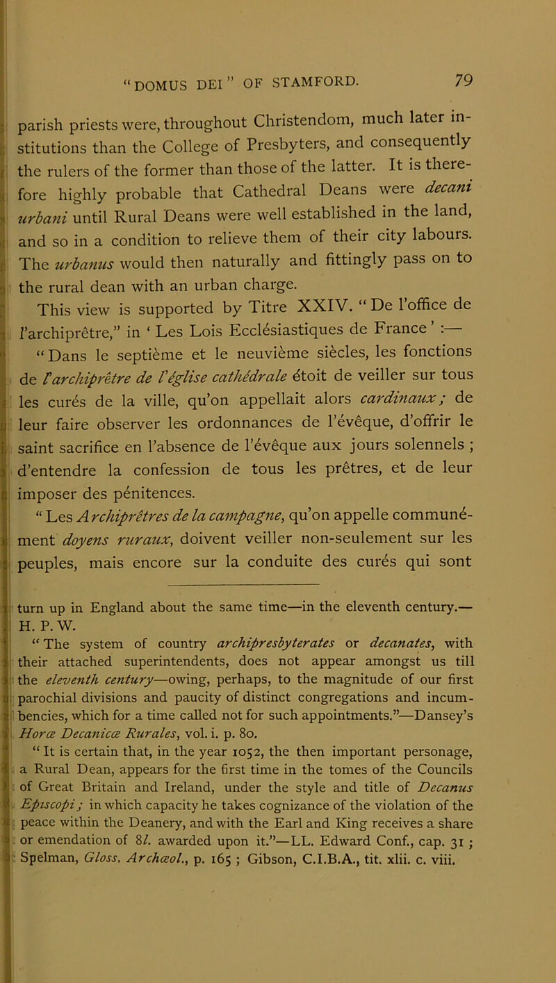 i I parish priests were, throughout Christendom, much later in stitutions than the College of Presbyters, and consequently the rulers of the former than those of the latter. It is there- fore highly probable that Cathedral Deans were decani urbani until Rural Deans were well established in the land, and so in a condition to relieve them of their city labours. The urbanus would then naturally and fittingly pass on to the rural dean with an urban charge. This view is supported by Titre XXIV. “ De 1 office de i i’archipretre,” in ‘ Les Lois Ecclesiastiques de France ’ i “Dans le septi^me et le neuvieme slides, les fonctions ^ de tarchiprkre de Veglise cathidrale dtoit de veiller sur tous les cures de la ville, qu’on appellait alors cardinaux; de £. leur faire observer les ordonnances de I’ev^que, d’offrir le j saint sacrifice en I’absence de I’eveque aux jours solennels ; d’entendre la confession de tous les pr^tres, et de leur imposer des penitences. “ Les Arc/iiprelres de la campagne, qu’on appelle commun4- I ment doyens ruraux, doivent veiller non-seulement sur les \ peuples, mais encore sur la conduite des cures qui sont turn up in England about the same time—in the eleventh century.— i H. P. W. I “ The system of country archipresbyterates or decanates, with ‘ their attached superintendents, does not appear amongst us till .: the eleventh century—owing, perhaps, to the magnitude of our first I; parochial divisions and paucity of distinct congregations and incum- }l bencies, which for a time called not for such appointments.”—Dansey’s I Horce Decanica Rurales, vol. i. p. 8o. ! “ It is certain that, in the year 1052, the then important personage, 1 a Rural Dean, appears for the first time in the tomes of the Councils . of Great Britain and Ireland, under the style and title of Decanus Eptscopij in which capacity he takes cognizance of the violation of the r peace within the Deanery, and with the Earl and King receives a share . or emendation of 8/. awarded upon it.”—LL. Edward Conf., cap. 31 ; c Spelman, Gloss, Archceol, p. 165 ; Gibson, C.I.B.A., tit. xlii. c. viii.