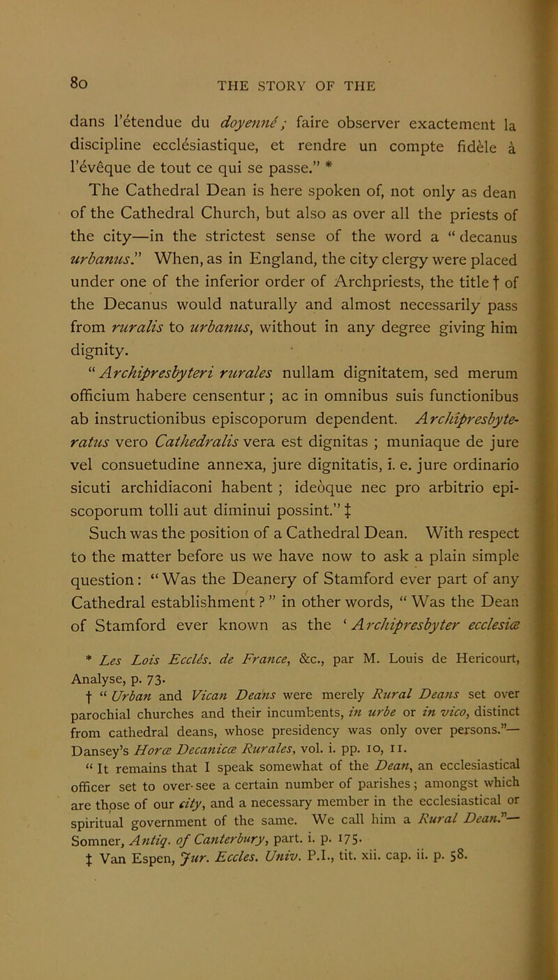 dans I’etendue du doyenn^; faire observer exactement la discipline eccl^siastique, et rendre un compte fiddle a I’ev^que de tout ce qui se passe.” * The Cathedral Dean is here spoken of, not only as dean of the Cathedral Church, but also as over all the priests of the city—in the strictest sense of the word a “ decanus urbanus. When, as in England, the city clergy were placed under one of the inferior order of Archpriests, the title f of the Decanus would naturally and almost necessarily pass from ruralis to urbamis, without in any degree giving him dignity. Archipresbyteri ritrales nullam dignitatem, sed merum officium habere censentur; ac in omnibus suis functionibus ab instructionibus episcoporum dependent. Archipreshyte- raUis vero Cathedralis vtxz. est dignitas ; muniaque de jure vel consuetudine annexa, jure dignitatis, i. e. jure ordinario sicuti archidiaconi habent ; ideoque nec pro arbitrio epi- scoporum tolli aut diminui possint.” t Such was the position of a Cathedral Dean. With respect to the matter before us we have now to ask a plain simple question: “Was the Deanery of Stamford ever part of any Cathedral establishment ? ” in other words, “ Was the Dean of Stamford ever known as the ‘ A rchipresbyter ecclesice * Les Lois EccUs. de France, &c., par M. Louis de Hericourt, Analyse, p. 73. f “ Urban and Vican Dedns were merely Rural Deans set over parochial churches and their incumbents, in tirbe or in vico, distinct from cathedral deans, whose presidency was only over persons.”— Dansey’s Horce Decanica Rurales, vol. i. pp. 10, ii. “It remains that I speak somewhat of the Dean, an ecclesiastical officer set to over- see a certain number of parishes; amongst which are those of our city, and a necessary member in the ecclesiastical or spiritual government of the same. We call him a Rural Dean.— Somner, Antiq, of Canterbury, part. i. p. I75- t Van Espen, fur. Eccles. Univ. P.I., tit. xii. cap. ii. p. 58. -V t