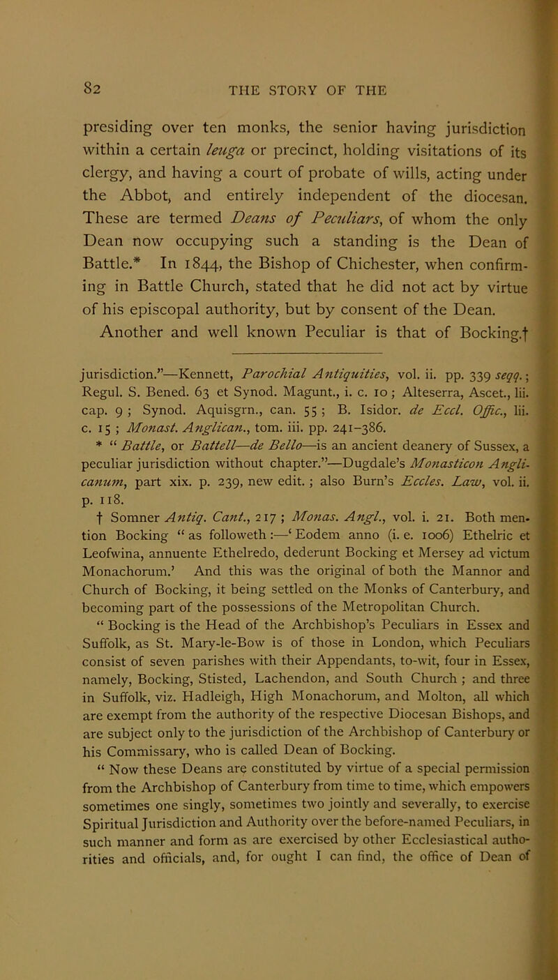 presiding over ten monks, the senior having jurisdiction within a certain leuga or precinct, holding visitations of its clergy, and having a court of probate of wills, acting under the Abbot, and entirely independent of the diocesan. These are termed Deans of Peculiars, of whom the only Dean now occupying such a standing is the Dean of Battle.* In 1844, the Bishop of Chichester, when confirm- ing in Battle Church, stated that he did not act by virtue of his episcopal authority, but by consent of the Dean. Another and well known Peculiar is that of Bocking.j jurisdiction.”—Kennett, Parochial Antiquities, vol. ii. pp. 339 ; Regul. S. Bened. 63 et Synod. Magunt., i. c. 10; Alteserra, Ascet., lii. cap. 9 ; Synod. Aquisgrn., can. 55 ; B. Isidor. de Eccl. Offic., lii. c. 15 ; Monast. Anglican., tom. iii. pp. 241-386. * “ Battle, or Battell—de Bello—is an ancient deanery of Sussex, a peculiar jurisdiction without chapter.”—Dugdale’s Mo7iasticon Angli- ca^mm, part xix. p. 239, new edit. ; also Burn’s Eccles. Law, vol. ii. p. 118. t ^QVixasx Ayitiq. Cant., 'iiq \ Moftas. Angl., vol. i. 21. Both men- tion Booking “as followeth:—‘Eodem anno (i. e. 1006) Ethelric et Leofwina, annuente Ethelredo, dederunt Booking et Mersey ad victum Monachoruni.’ And this was the original of both the Mannor and Church of Booking, it being settled on the Monks of Canterbuiy, and becoming part of the possessions of the Metropolitan Church. “ Booking is the Head of the Archbishop’s Peculiars in Essex and Suffolk, as St. Mary-le-Bow is of those in London, which Peculiars consist of seven parishes with their Appendants, to-wit, four in Essex, namely, Booking, Stisted, Lachendon, and South Church ; and three in Suffolk, viz. Hadleigh, High Monachorum, and Molton, all which are exempt from the authority of the respective Diocesan Bishops, and are subject only to the jurisdiction of the Archbishop of Canterbury or his Commissary, who is called Dean of Booking. “ Now these Deans are constituted by virtue of a special permission from the Archbishop of Canterbury from time to time, which empowers sometimes one singly, sometimes two jointly and severally, to exercise Spiritual Jurisdiction and Authority over the before-named Peculiars, in such manner and form as are exercised by other Ecclesiastical autho- rities and officials, and, for ought I can find, the office of Dean of 9'