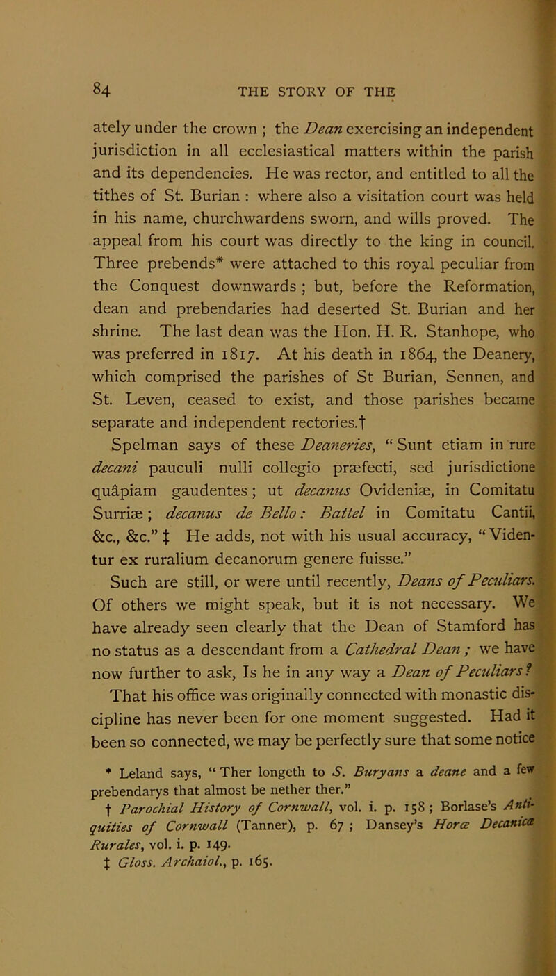 ately under the crown ; the Dean exercising an independent jurisdiction in all ecclesiastical matters within the parish and its dependencies. He was rector, and entitled to all the tithes of St. Burian : where also a visitation court was held in his name, churchwardens sworn, and wills proved. The appeal from his court was directly to the king in council. Three prebends* were attached to this royal peculiar from the Conquest downwards ; but, before the Reformation, dean and prebendaries had deserted St. Burian and her shrine. The last dean was the Hon. H. R. Stanhope, who was preferred in 1817. At his death in 1864, the Deanery, which comprised the parishes of St Burian, Sennen, and St. Leven, ceased to exist, and those parishes became separate and independent rectories.! Spelman says of these Deaneries, “ Sunt etiam in rure decani pauculi nulli collegio prsefecti, sed jurisdictione quapiam gaudentes; ut decanus Ovideniae, in Comitatu Surriae; decanus de Bello: Battel in Comitatu Cantii, ^ &c., &c.” t He adds, not with his usual accuracy, “ Viden- ^ tur ex ruralium decanorum genere fuisse.” Such are still, or were until recently. Deans of Pecidiars. ■: Of others we might speak, but it is not necessary. We ’■ have already seen clearly that the Dean of Stamford has no status as a descendant from a Cathedral Dean ; we have now further to ask. Is he in any way a Dean of Peculiar si That his office was originally connected with monastic dis- cipline has never been for one moment suggested. Had it been so connected, we may be perfectly sure that some notice * Leland says, “ Ther longeth to 6. Buryans a deane and a few prebendarys that almost be nether ther.” t Parochial History of Cornwall, vol. i. p. 158; Borlase’s Anti- quities of Cornwall (Tanner), p. 67 ; Dansey’s Horce Decanica Rjtrales, vol. i. p. I49- X Gloss. ArchaioL, p. 165.