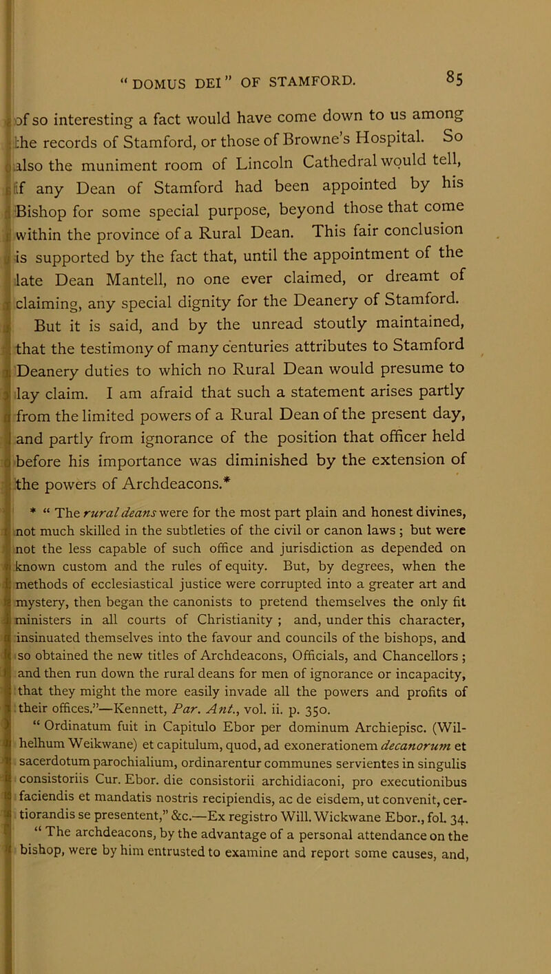 f-’ I £>Df SO interesting a fact would have come down to us among the records of Stamford, or those of Browne s Hospital. So palso the muniment room of Lincoln Cathedral would tell, Ijlif any Dean of Stamford had been appointed by his Bishop for some special purpose, beyond those that come l! within the province of a Rural Dean. This fair conclusion p is supported by the fact that, until the appointment of the j late Dean Mantell, no one ever claimed, or dreamt of j claiming, any special dignity for the Deanery of Stamford. J But it is said, and by the unread stoutly maintained, I that the testimony of many centuries attributes to Stamford I Deanery duties to which no Rural Dean would presume to I ilay claim. I am afraid that such a statement arises partly I from the limited powers of a Rural Dean of the present day, I and partly from ignorance of the position that officer held q before his importance was diminished by the extension of I the powers of Archdeacons.* * “ The rural deans were for the most part plain and honest divines, not much skilled in the subtleties of the civil or canon laws ; but were not the less capable of such office and jurisdiction as depended on known custom and the rules of equity. But, by degrees, when the methods of ecclesiastical justice were corrupted into a greater art and mystery, then began the canonists to pretend themselves the only fit ministers in all courts of Christianity ; and, under this character, insinuated themselves into the favour and councils of the bishops, and so obtained the new titles of Archdeacons, Officials, and Chancellors ; and then run down the rural deans for men of ignorance or incapacity, that they might the more easily invade all the powers and profits of • their offices.”—Kennett, Par. Ant., vol. ii. p. 350. “ Ordinatum fuit in Capitulo Ebor per dominum Archiepisc. (Wil- helhum Weikwane) et capitulum, quod, ad exonerationem decanorum et sacerdotum parochialium, ordinarentur communes servientes in singulis consistoriis Cur. Ebor. die consistorii archidiaconi, pro executionibus faciendis et mandatis nostris recipiendis, ac de eisdem, ut convenit, cer- tiorandis se presentent,” &c.—Ex registro Will.Wickwane Ebor., foL 34. “ The archdeacons, by the advantage of a personal attendance on the bishop, were by him entrusted to examine and report some causes, and.
