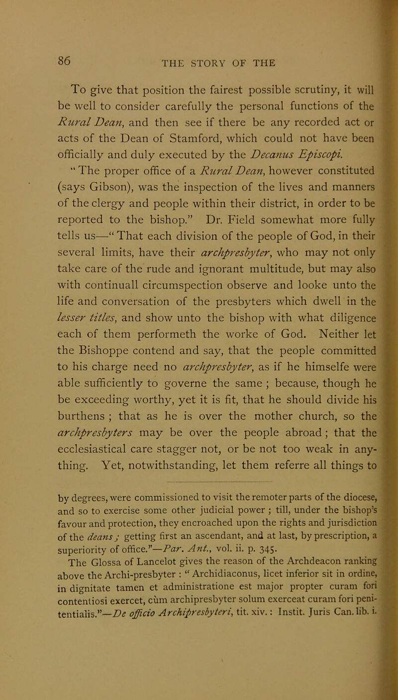 To give that position the fairest possible scrutiny, it will be well to consider carefully the personal functions of the Rural Dean, and then see if there be any recorded act or acts of the Dean of Stamford, which could not have been officially and duly executed by the Decanus Episcopi.  The proper office of a Rural Deafi, however constituted (says Gibson), was the inspection of the lives and manners of the clergy and people within their district, in order to be reported to the bishop.” Dr. Field somewhat more fully tells us—“ That each division of the people of God, in their several limits, have their archpreshyter, who may not only take care of the rude and ignorant multitude, but may also with continuall circumspection observe and looke unto the life and conversation of the presbyters which dwell in the lesser titles, and show unto the bishop with what diligence each of them performeth the worke of God. Neither let the Bishoppe contend and say, that the people committed to his charge need no archpreshyter^ as if he himselfe were able sufficiently to governe the same ; because, though he be exceeding worthy, yet it is fit, that he should divide his burthens ; that as he is over the mother church, so the archpreshy ters may be over the people abroad; that the ecclesiastical care stagger not, or be not too weak in any- thing. Yet, notwithstanding, let them referre all things to by degrees, were commissioned to visit the remoter parts of the diocese, and so to exercise some other judicial power ; till, under the bishop’s favour and protection, they encroached upon the rights and jurisdiction of the deans j getting first an ascendant, and at last, by prescription, a superiority of office.”—Ant, vol. ii. p. 345, The Glossa of Lancelot gives the reason of the Archdeacon ranking above the Archi-presbyter : Archidiaconus, licet inferior sit in ordine, in dignitate tamen et administratione est major propter curam fori contentiosi exercet, cum archipresbyter solum exerceat curam fori peni- tentialis.”—De officio Archipresbyteri, tit. xiv.: Instit. Juris Can. lib. i.