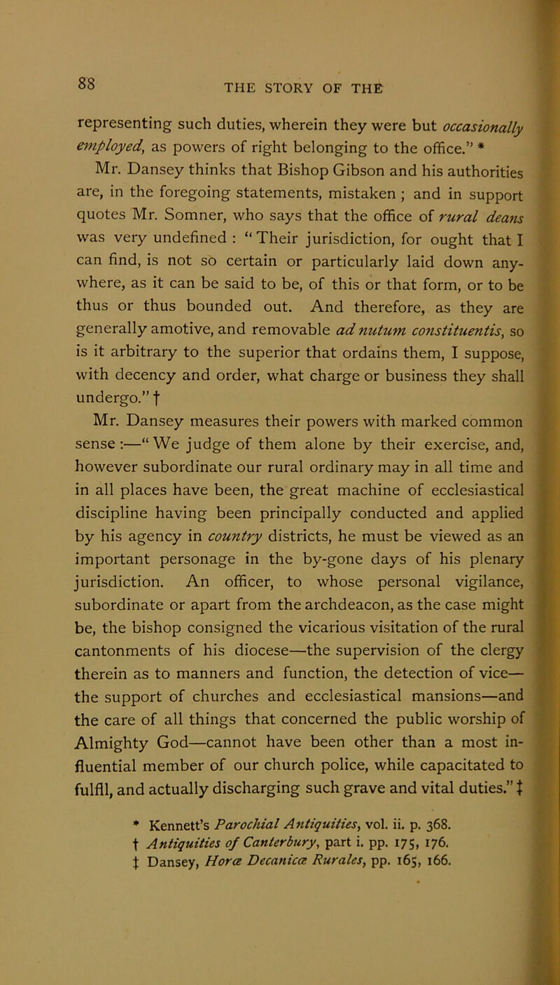 representing such duties, wherein they were but occasionally eynployed, as powers of right belonging to the office.” * Mr. Dansey thinks that Bishop Gibson and his authorities are, in the foregoing statements, mistaken ; and in support quotes Mr. Somner, who says that the office of rural deans was very undefined : “Their jurisdiction, for ought that I can find, is not so certain or particularly laid down any- where, as it can be said to be, of this or that form, or to be thus or thus bounded out. And therefore, as they are generally amotive, and removable ad nutum constituentis, so is it arbitrary to the superior that ordains them, I suppose, with decency and order, what charge or business they shall undergo.” f Mr. Dansey measures their powers with marked common sense:—“We judge of them alone by their exercise, and, however subordinate our rural ordinary may in all time and in all places have been, the great machine of ecclesiastical discipline having been principally conducted and applied by his agency in country districts, he must be viewed as an important personage in the by-gone days of his plenary jurisdiction. An officer, to whose personal vigilance, subordinate or apart from the archdeacon, as the case might be, the bishop consigned the vicarious visitation of the rural cantonments of his diocese—the supervision of the clergy therein as to manners and function, the detection of vice— the support of churches and ecclesiastical mansions—and the care of all things that concerned the public worship of Almighty God—cannot have been other than a most in- fluential member of our church police, while capacitated to fulfil, and actually discharging such grave and vital duties.” t * Kennett’s Parochial Antiquities, vol. ii. p. 368. t Antiquities of Canterbury, part i. pp. 175, 176. f Dansey, Hora Decanica Rurales, pp. 165, 166.