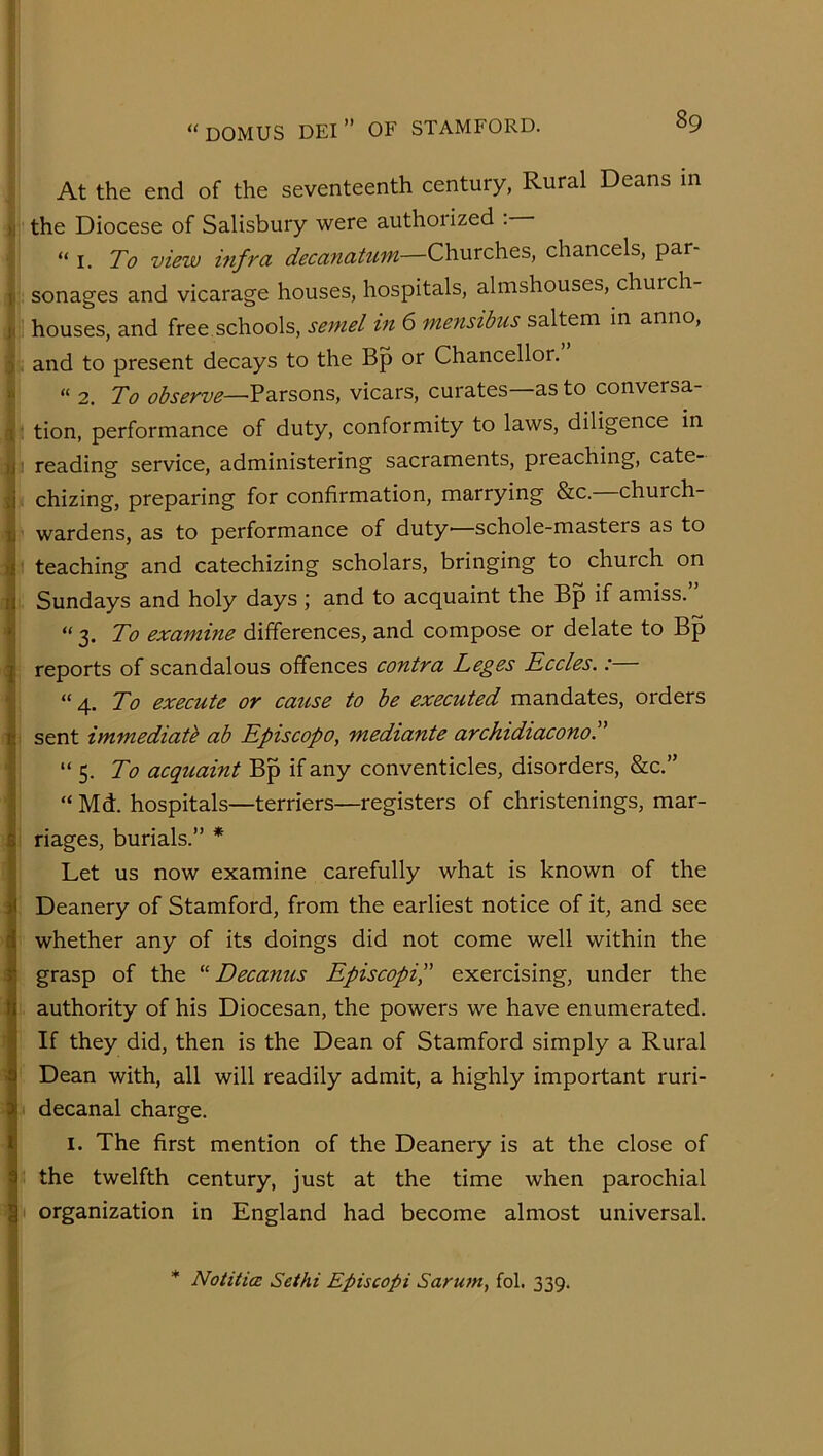 At the end of the seventeenth century, Rural Deans in ■ the Diocese of Salisbury were authorized . I i. To view mfra decanatum—Churches, chancels, par- I: sonages and vicarage houses, hospitals, almshouses, church ' houses, and free.schools, semel in 6 mensibus saltern in anno, , and to present decays to the Bp or Chancellor. “ 2. To observe—vicars, curates—as to conversa- : tion, performance of duty, conformity to laws, diligence in 3 reading service, administering sacraments, preaching, cate-  chizing, preparing for confirmation, marrying &c. church- wardens, as to performance of duty'—schole-masters as to :t teaching and catechizing scholars, bringing to church on I. Sundays and holy days 5 and to acquaint the Bp if amiss. “ 3. To examine differences, and compose or delate to Bp reports of scandalous offences contra Leges Eccles.:— “ 4. To execute or cause to be executed mandates, orders sent immediate ab Episcopo, mediante archidiaconoT “ 5. To acqtiaint Bp if any conventicles, disorders, &c.” “ Md. hospitals—terriers—registers of christenings, mar- riages, burials.” * Let us now examine carefully what is known of the Deanery of Stamford, from the earliest notice of it, and see whether any of its doings did not come well within the grasp of the Decanus Episcopip exercising, under the 1 authority of his Diocesan, the powers we have enumerated. If they did, then is the Dean of Stamford simply a Rural Dean with, all will readily admit, a highly important ruri- I decanal charge. I. The first mention of the Deanery is at the close of the twelfth century, just at the time when parochial ( organization in England had become almost universal. * Notiticz Sethi Episcopi Sarum, fol. 339.