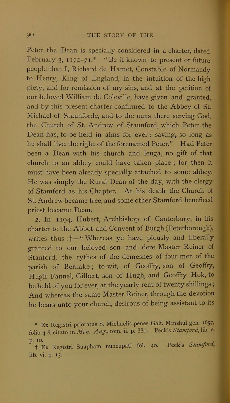 Peter the Dean is specially considered in a charter, dated February 3, 1170-71.* “Be it known to present or future people that I, Richard de Hamet, Constable of Normandy to Plenry, King of England, in the intuition of the high piety, and for remission of my sins, and at the petition of our beloved William de Coleville, have given and granted, and by this present charter confirmed to the Abbey of St, Michael of Staunforde, and to the nuns there serving God, the Church of St. Andrew of Staunford, which Peter the Dean has, to be held in alms for ever : saving, so long as he shall live, the right of the forenamed Peter.” Had Peter been a Dean with his church and leuga, no gift of that church to an abbey could have taken place ; for then it must have been already specially attached to some abbey. > He was simply the Rural Dean of the day, with the clergy of Stamford as his Chapter. At his death the Church of St. Andrew became free, and some other Stamford beneficed priest became Dean. 2. In 1194, Hubert, Archbishop of Canterbury, in his charter to the Abbot and Convent of Burgh (Peterborough), writes thus : f—“ Whereas ye have piously and liberally granted to our beloved son and dere Master Reiner of Stanford, the tythes of the demesnes of four men of the parish of Bernake; to-wit, of Geoffry, son of Geoffry, Hugh Fannel, Gilbert, son of Hugh, and Geoffry Hok, to be held of you for ever, at the yearly rent of twenty shillings ; And whereas the same Master Reiner, through the devotion * he bears unto your church, desirous of being assistant to its * Ex Registri prioratus S, Michaelis penes Galf. Minshul gen. 1657, folio 4 b. citato in Mon. Ang., tom. ii. p. 880. Peck’s Stamford, lib. v. p. 10. t Ex Registri Suapham nuncupati fol. 40. Peck’s Stamford, lib. vi. p. 15.