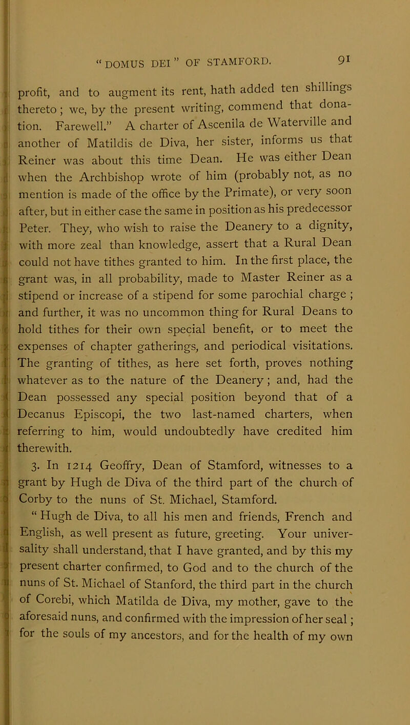 1 profit, and to augment its rent, hath added ten shillings ( thereto; we, by the present writing, commend that dona- ) tion. Farewell.” A charter of Ascenila de Waterville and n another of Matildis de Diva, her sister, informs us that ) Reiner was about this time Dean. He was either Dean d when the Archbishop wrote of him (probably not, as no j mention is made of the office by the Primate), or veiy soon ij after, but in either case the same in position as his predecessor }; Peter. They, who wish to raise the Deanery to a dignity, 1 with more zeal than knowledge, assert that a Rural Dean could not have tithes granted to him. In the first place, the fi grant was, in all probability, made to Master Reiner as a |i stipend or increase of a stipend for some parochial charge ; )i and further, it was no uncommon thing for Rural Deans to C hold tithes for their own special benefit, or to meet the s expenses of chapter gatherings, and periodical visitations, r The granting of tithes, as here set forth, proves nothing {' whatever as to the nature of the Deanery; and, had the 4I Dean possessed any special position beyond that of a 4 Decanus Episcopi, the two last-named charters, when referring to him, would undoubtedly have credited him ^ therewith. 3. In 1214 Geoffry, Dean of Stamford, witnesses to a i grant by Hugh de Diva of the third part of the church of Corby to the nuns of St. Michael, Stamford, “ Hugh de Diva, to all his men and friends, French and English, as well present as future, greeting. Your univer- sality shall understand, that I have granted, and by this my present charter confirmed, to God and to the church of the nuns of St. Michael of Stanford, the third part in the church I of Corebi, which Matilda de Diva, my mother, gave to the Q aforesaid nuns, and confirmed with the impression of her seal; i for the souls of my ancestors, and for the health of my own i 1