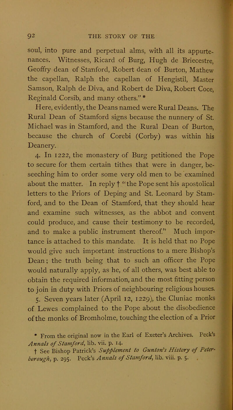 soul, into pure and perpetual alms, with all its appurte- nances. Witnesses, Ricard of Burg, Hugh de Briecestre, Geoffry dean of Stanford, Robert dean of Burton, Mathew the capellan, Ralph the capellan of Hengistil, Master Samson, Ralph de Diva, and Robert de Diva, Robert Coce, Reginald Corsib, and many others.” * Here, evidently, the Deans named were Rural Deans. The Rural Dean of Stamford signs because the nunnery of St. Michael was in Stamford, and the Rural Dean of Burton, because the church of Corebi (Corby) was within his Deanery. 4. In 1222, the monastery of Burg petitioned the Pope to secure for them certain tithes that were in danger, be- seeching him to order some very old men to be examined about the matter. In reply f “the Pope sent his apostolical letters to the Priors of Deping and St. Leonard by Stam- ford, and to the Dean of Stamford, that they should hear and examine such witnesses, as the abbot and convent could produce, and cause their testimony to be recorded, and to make a public instrument thereof.” Much impor- tance is attached to this mandate. It is held that no Pope would give such important instructions to a mere Bishop’s Dean; the truth being that to such an officer the Pope would naturally apply, as he, of all others, was best able to obtain the required information, and the most fitting person to join in duty with Priors of neighbouring religious houses. 5. Seven years later (April 12, 1229), the Cluniac monks of Lewes complained to the Pope about the disobedience of the monks of Bromholme, touching the election of a Prior * From the original now in the Earl of Exeter’s Archives. Peck’s Annals of Stamford, lib. vii. p. 14. t See Bishop Patrick’s Suppletne7it to Gunton's History of Peter- borough, p. 295. Peck’s Annals of Stamford, lib. viii. p. 5. .