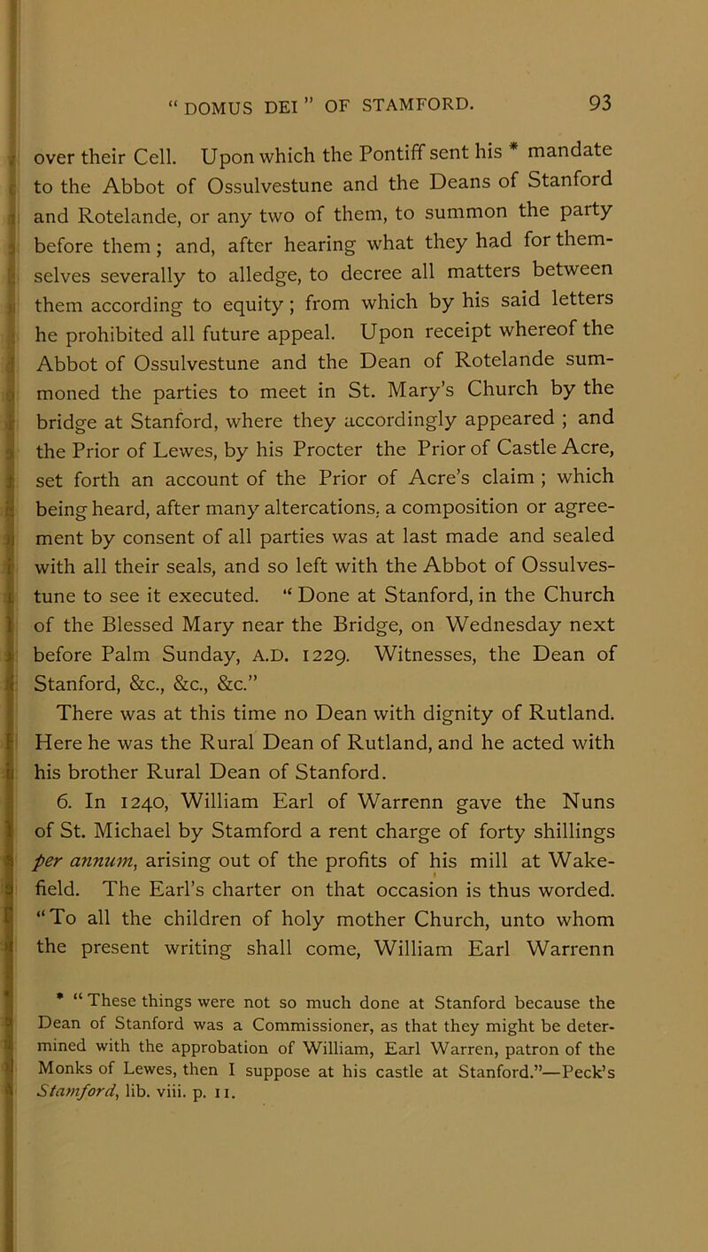 f over their Cell. Upon which the Pontiff sent his * mandate c to the Abbot of Ossulvestune and the Deans of Stanford li and Rotelande, or any two of them, to summon the party 3 before them; and, after hearing what they had for them- [•, selves severally to alledge, to decree all matters between )i them according to equity; from which by his said letters ; he prohibited all future appeal. Upon receipt whereof the j Abbot of Ossulvestune and the Dean of Rotelande sum- 0 moned the parties to meet in St. Mary’s Church by the if bridge at Stanford, where they accordingly appeared ; and the Prior of Lewes, by his Procter the Prior of Castle Acre, 1 set forth an account of the Prior of Acre’s claim ; which I being heard, after many altercations, a composition or agree- « ment by consent of all parties was at last made and sealed I with all their seals, and so left with the Abbot of Ossulves- tune to see it executed. “ Done at Stanford, in the Church of the Blessed Mary near the Bridge, on Wednesday next before Palm Sunday, A.D. 1229. Witnesses, the Dean of Stanford, &c., &c., &c.” There was at this time no Dean with dignity of Rutland. Here he was the Rural Dean of Rutland, and he acted with his brother Rural Dean of Stanford. 6. In 1240, William Earl of Warrenn gave the Nuns of St. Michael by Stamford a rent charge of forty shillings per annum, arising out of the profits of his mill at Wake- f field. The Earl’s charter on that occasion is thus worded. “To all the children of holy mother Church, unto whom the present writing shall come, William Earl Warrenn • “ These things were not so much done at Stanford because the Dean of Stanford was a Commissioner, as that they might be deter- i mined with the approbation of William, Earl Warren, patron of the 1 Monks of Lewes, then I suppose at his castle at Stanford.”—Peck’s I Stamford, lib. viii. p. ii.