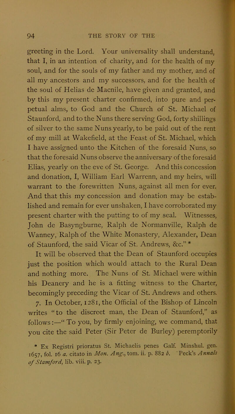 greeting in the Lord. Your universality shall understand, that I, in an intention of charity, and for the health of my soul, and for the souls of my father and my mother, and of i 6-' all my ancestors and my successors, and for the health of | the soul of Helias de Macnile, have given and granted, and by this my present charter confirmed, into pure and per- S petual alms, to God and the Church of St. Michael of f Staunford, and to the Nuns there serving God, forty shillings f of silver to the same Nuns yearly, to be paid out of the rent I of my mill at Wakefield, at the Feast of St. Michael, which g I have assigned unto the Kitchen of the foresaid Nuns, so 1 that the foresaid Nuns observe the anniversary of the foresaid 1 Elias, yearly on the eve of St. George. And this concession I and donation, I, William Earl Warrenn, and my heirs, will |j warrant to the forewritten Nuns, against all men for ever. ■ And that this my concession and donation may be estab- I lished and remain for ever unshaken, I have corroborated my I present charter with the putting to of my seal. Witnesses, ■ John de Basyngburne, Ralph de Normanville, Ralph de ■ Wanney, Ralph of the White Monastery, Alexander, Dean I of Staunford, the said Vicar of St Andrews, &c.” * I It will be observed that the Dean of Staunford occupies ■ just the position which would attach to the Rural Dean I and nothing more. The Nuns of St. Michael were within I his Deanery and he is a fitting witness to the Charter, I becomingly preceding the Vicar of St. Andrews and others. I 7. In October, 1281, the Official of the Bishop of Lincoln 1 writes “ to the discreet man, the Dean of Staunford,” as I follows:—“ To you, by firmly enjoining, we command, that I you cite the said Peter (Sir Peter de Burley) peremptorily 1 * Ex Registri prioratus St. Michaelis penes Galf. Minshul. gen. I 1657, fol. 16 a. citato in Mon. Ang.^ tom. ii. p. 882 b. Peck’s Annals 1 of Stamford., lib. viii. p. 23. 1