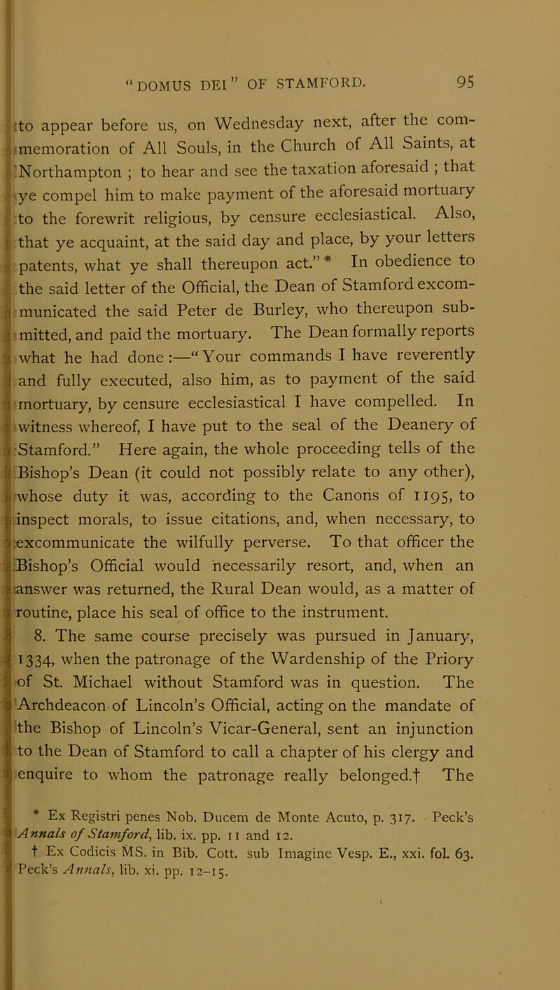 {:to appear before us, on Wednesday next, after the com- '.memoration of All Souls, in the Church of All Saints, at j!Northampton ; to hear and see the taxation aforesaid ; that j\ye compel him to make payment of the aforesaid mortuary to the forewrit religious, by censure ecclesiastical. Also, that ye acquaint, at the said day and place, by your letters i patents, what ye shall thereupon act.”* In obedience to the said letter of the Official, the Dean of Stamford excom- municated the said Peter de Burley, who thereupon sub- : mitted, and paid the mortuary. The Dean formally reports what he had done:—“Your commands I have reverently and fully executed, also him, as to payment of the said mortuary, by censure ecclesiastical I have compelled. In ■witness whereof, I have put to the seal of the Deanery of •Stamford.” Here again, the whole proceeding tells of the Bishop’s Dean (it could not possibly relate to any other), ■whose duty it was, according to the Canons of 1195, to inspect morals, to issue citations, and, when necessary, to :excommunicate the wilfully perverse. To that officer the ■Bishop’s Official would necessarily resort, and, when an answer was returned, the Rural Dean would, as a matter of routine, place his seal of office to the instrument. 8. The same course precisely was pursued in January, 1334) when the patronage of the Wardenship of the Priory of St. Michael without Stamford was in question. The 'Archdeacon of Lincoln’s Official, acting on the mandate of the Bishop of Lincoln’s Vicar-General, sent an injunction to the Dean of Stamford to call a chapter of his clergy and enquire to whom the patronage really belonged.! The * Ex Registri penes Nob. Ducem de Monte Acuto, p. 317. Peck’s A nnals of Stamford, lib. ix. pp. 11 and 12. t Ex Codicis MS. in Bib. Cott. sub Imagine Vesp. E., xxi. fol. 63. Peck’s Annals, lib. xi. pp. 12-15.