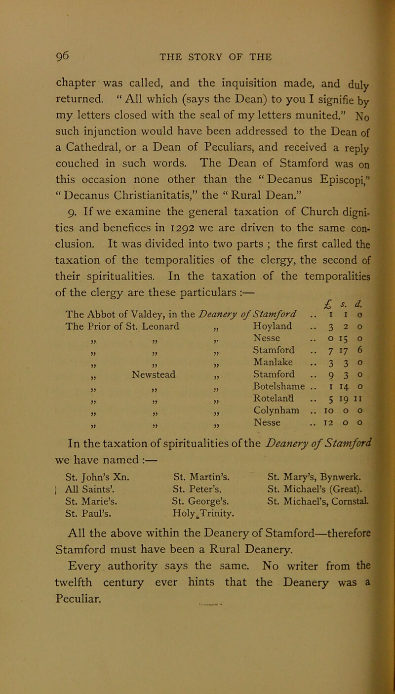 chapter was called, and the inquisition made, and duly returned. “ All which (says the Dean) to you I signifie by my letters closed with the seal of my letters munited,” No such injunction would have been addressed to the Dean of a Cathedral, or a Dean of Peculiars, and received a reply couched in such words. The Dean of Stamford was on this occasion none other than the “ Decanus Episcopi,” “ Decanus Christianitatis,” the “ Rural Dean.” 9. If we examine the general taxation of Church digni- ties and benefices in 1292 we are driven to the same con- clusion. It was divided into two parts ; the first called the taxation of the temporalities of the clergy, the second of their spiritualities. In the taxation of the temporalities of the clergy are these particulars :— The Abbot of Valdey, in the Deanery of Stamford 1 I s. I d. 0 The Prior of St. Leonard Hoyland 3 2 0 V Nesse 0 15 0 5? 3> Stamford 7 17 6 J? » Manlake 3 3 0 JJ Newstead 3? Stamford 9 3 0 >> 33 Botelshame .. I H 0 33 Roteland 5 19 II 33 Colynham .. 10 0 0 33 Nesse 12 0 0 In the taxation of spiritualities of the Deanery of Stamford we have named ;— St. John’s Xn, 1 All Saints’. St. Marie’s. St. Paul’s. St. Martin’s. St. Peter’s. St. George’s. Holy ^Trinity. St. Mary’s, Bynwerk. St. Michael’s (Great). St. Michael’s, Cornstal, All the above within the Deanery of Stamford—therefore Stamford must have been a Rural Deanery. Every authority says the same. No writer from the twelfth century ever hints that the Deanery was a Peculiar.