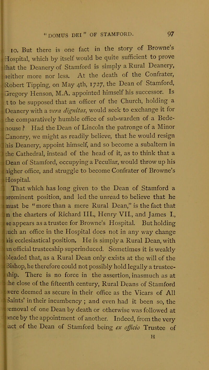 f “ DOMUS DEI ” OF STAMFORD. 97 .) 10. But there is one fact in the story of Browne s f riospital, which by itself would be quite sufficient to prove t!:hat the Deanery of Stamford is simply a Rural Deanery, ii'ieither more nor less. At the death of the Confrater, dRobert Tipping, on May 4th, 1727, the Dean of Stamford, ^Tregory Henson, M.A. appointed himself his successor. Is ( t to be supposed that an officer of the Church, holding a 1 Deanery with a vera dignitas, would seek to exchange it for a ;he comparatively humble office of sub-warden of a Bede- I louse ? Had the Dean of Lincoln the patronge of a Minor I Sanonry, we might as readily believe, that he would resign lis Deanery, appoint himself, and so become a subaltern in ffie Cathedral, instead of the head of it, as to think that a Dean of Stamford, occupying a Peculiar, would throw up his iiigher office, and struggle to become Confrater of Browne’s (Hospital. I That which has long given to the Dean of Stamford a i orominent position, and led the unread to believe that he I must be “more than a mere Rural Dean,” is the fact that n the charters of Richard III., Henry VII., and James I., ae appears as a trustee for Browne’s Hospital. But holding I mch an office in the Hospital does not in any way change ' iiis ecclesiastical position. He is simply a Rural Dean, with i in official trusteeship superinduced. Sometimes it is weakly : ileaded that, as a Rural Dean only exists at the will of the 1 Bishop, he therefore could not possibly hold legally a trustee- ihip. There is no force in the assertion, inasmuch as at ! he close of the fifteenth century. Rural Deans of Stamford jvere deemed as secure in their office as the Vicars of All ! Saints’ in their incumbency ; and even had it been so, the emoval of one Dean by death or otherwise was followed at ’ >nce by the appointment of another. Indeed, from the very act of the Dean of Stamford being ex officio Trustee of H